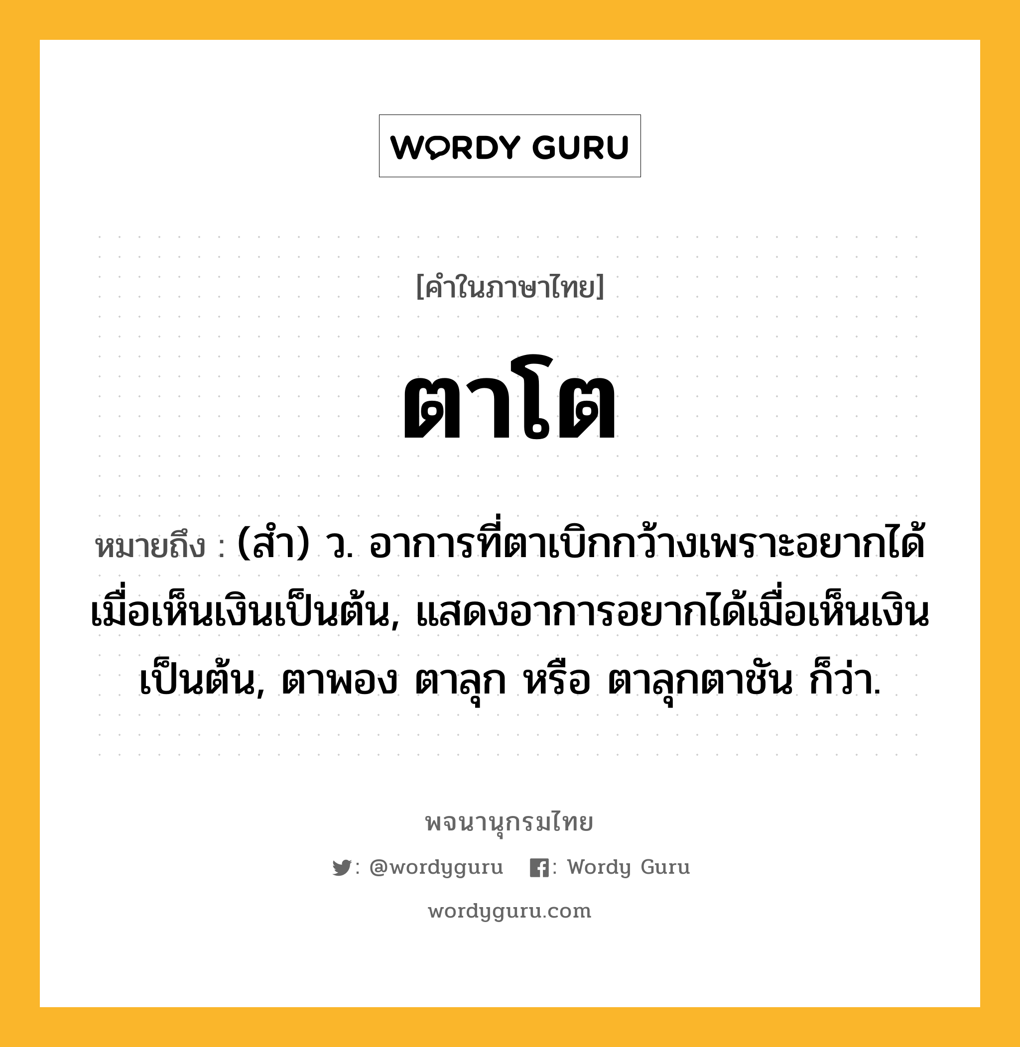 ตาโต ความหมาย หมายถึงอะไร?, คำในภาษาไทย ตาโต หมายถึง (สํา) ว. อาการที่ตาเบิกกว้างเพราะอยากได้เมื่อเห็นเงินเป็นต้น, แสดงอาการอยากได้เมื่อเห็นเงินเป็นต้น, ตาพอง ตาลุก หรือ ตาลุกตาชัน ก็ว่า.