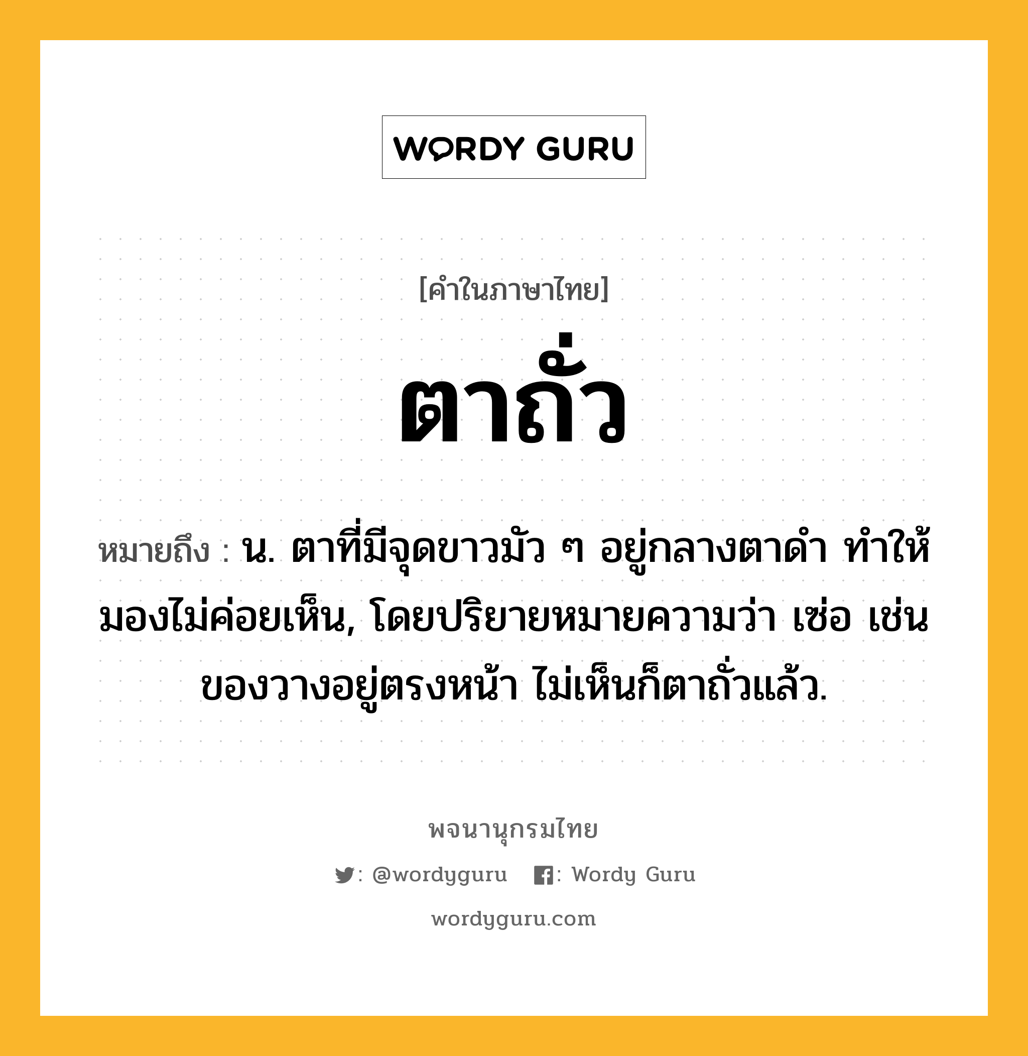 ตาถั่ว ความหมาย หมายถึงอะไร?, คำในภาษาไทย ตาถั่ว หมายถึง น. ตาที่มีจุดขาวมัว ๆ อยู่กลางตาดํา ทําให้มองไม่ค่อยเห็น, โดยปริยายหมายความว่า เซ่อ เช่น ของวางอยู่ตรงหน้า ไม่เห็นก็ตาถั่วแล้ว.