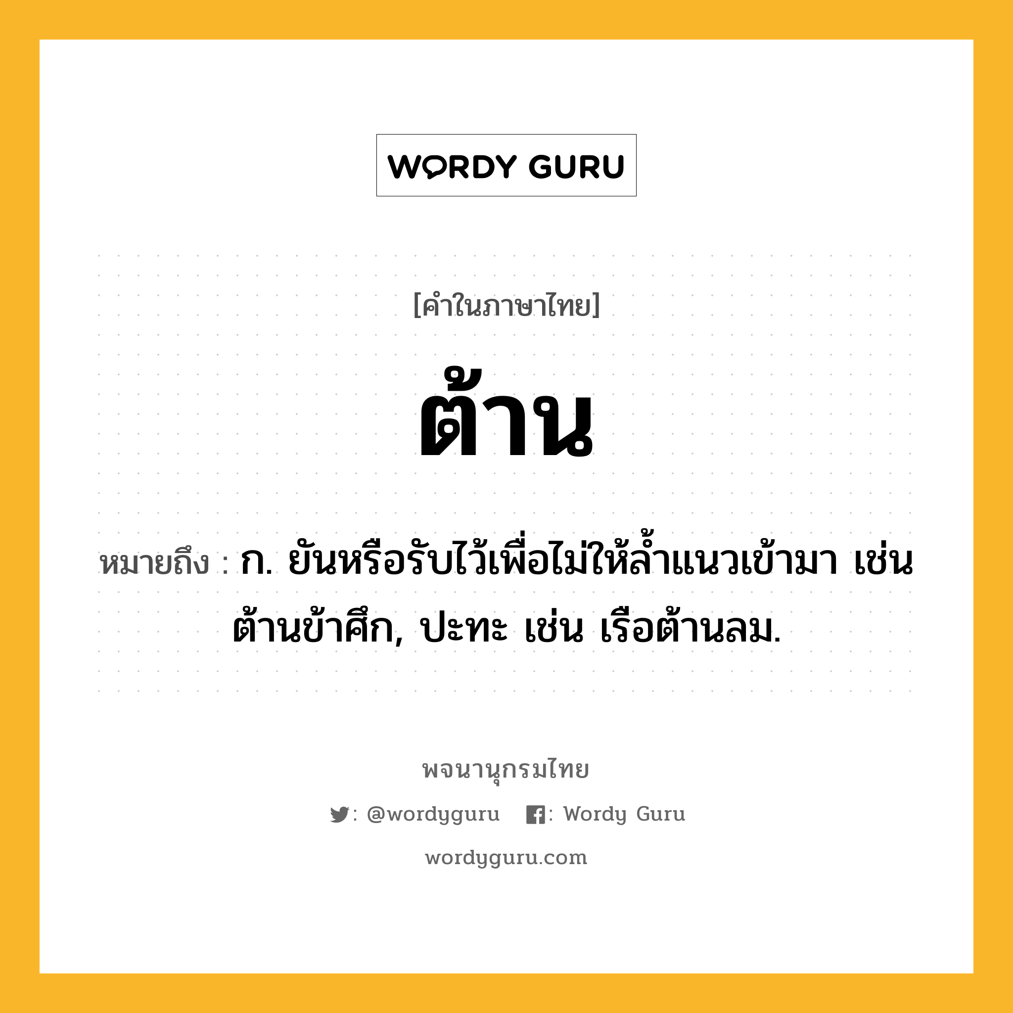 ต้าน ความหมาย หมายถึงอะไร?, คำในภาษาไทย ต้าน หมายถึง ก. ยันหรือรับไว้เพื่อไม่ให้ลํ้าแนวเข้ามา เช่น ต้านข้าศึก, ปะทะ เช่น เรือต้านลม.