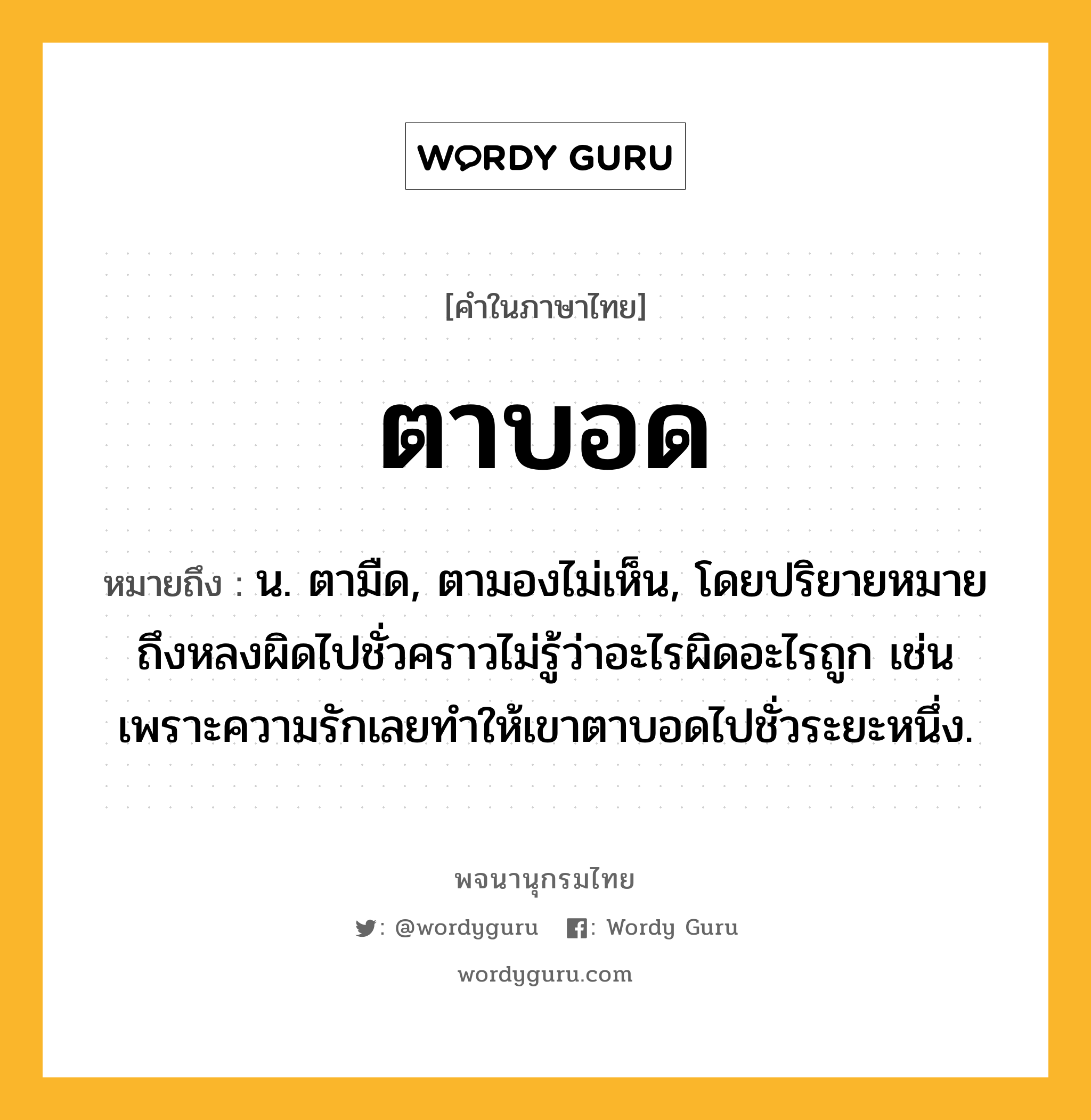 ตาบอด ความหมาย หมายถึงอะไร?, คำในภาษาไทย ตาบอด หมายถึง น. ตามืด, ตามองไม่เห็น, โดยปริยายหมายถึงหลงผิดไปชั่วคราวไม่รู้ว่าอะไรผิดอะไรถูก เช่น เพราะความรักเลยทำให้เขาตาบอดไปชั่วระยะหนึ่ง.