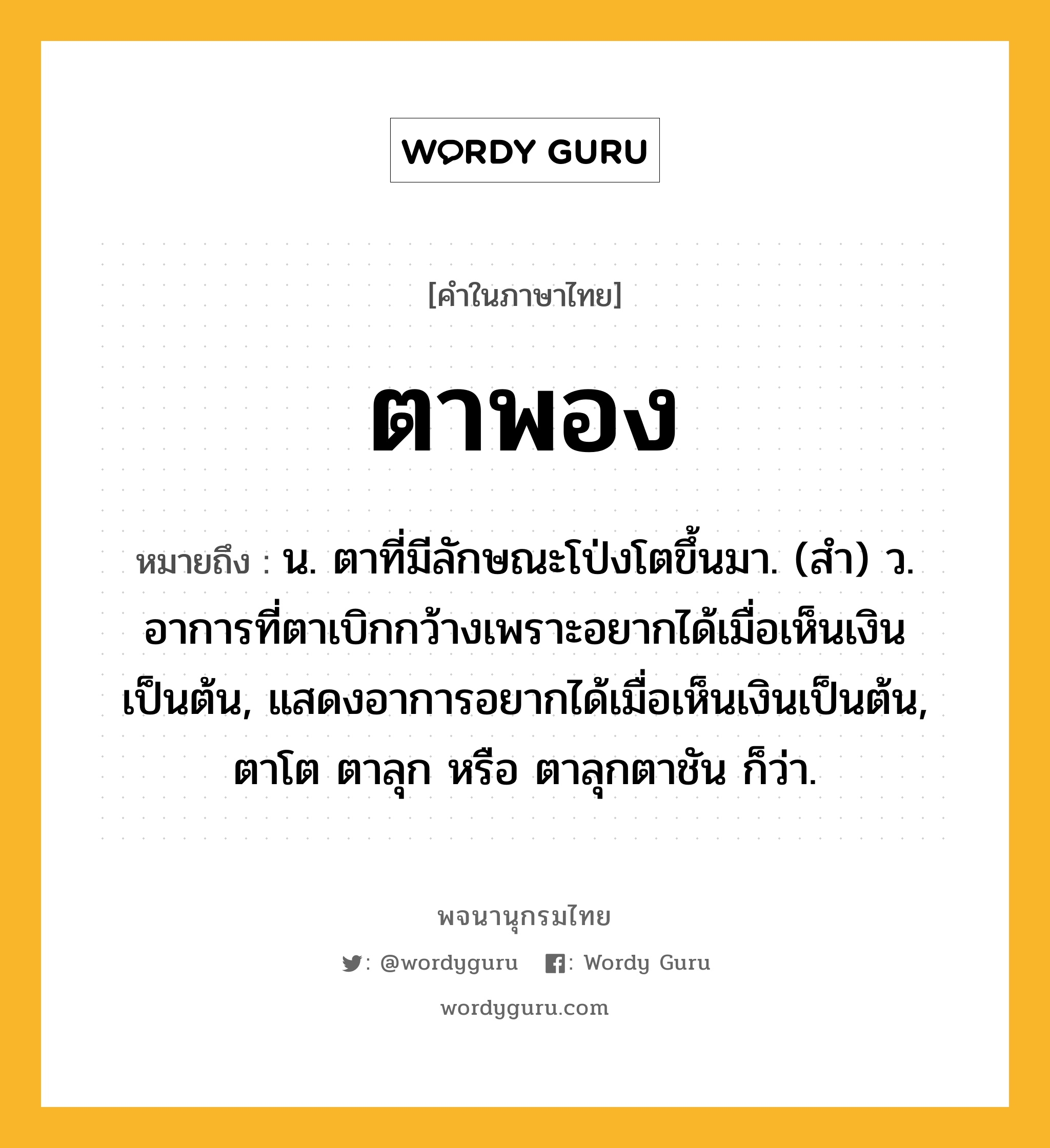 ตาพอง ความหมาย หมายถึงอะไร?, คำในภาษาไทย ตาพอง หมายถึง น. ตาที่มีลักษณะโป่งโตขึ้นมา. (สํา) ว. อาการที่ตาเบิกกว้างเพราะอยากได้เมื่อเห็นเงินเป็นต้น, แสดงอาการอยากได้เมื่อเห็นเงินเป็นต้น, ตาโต ตาลุก หรือ ตาลุกตาชัน ก็ว่า.