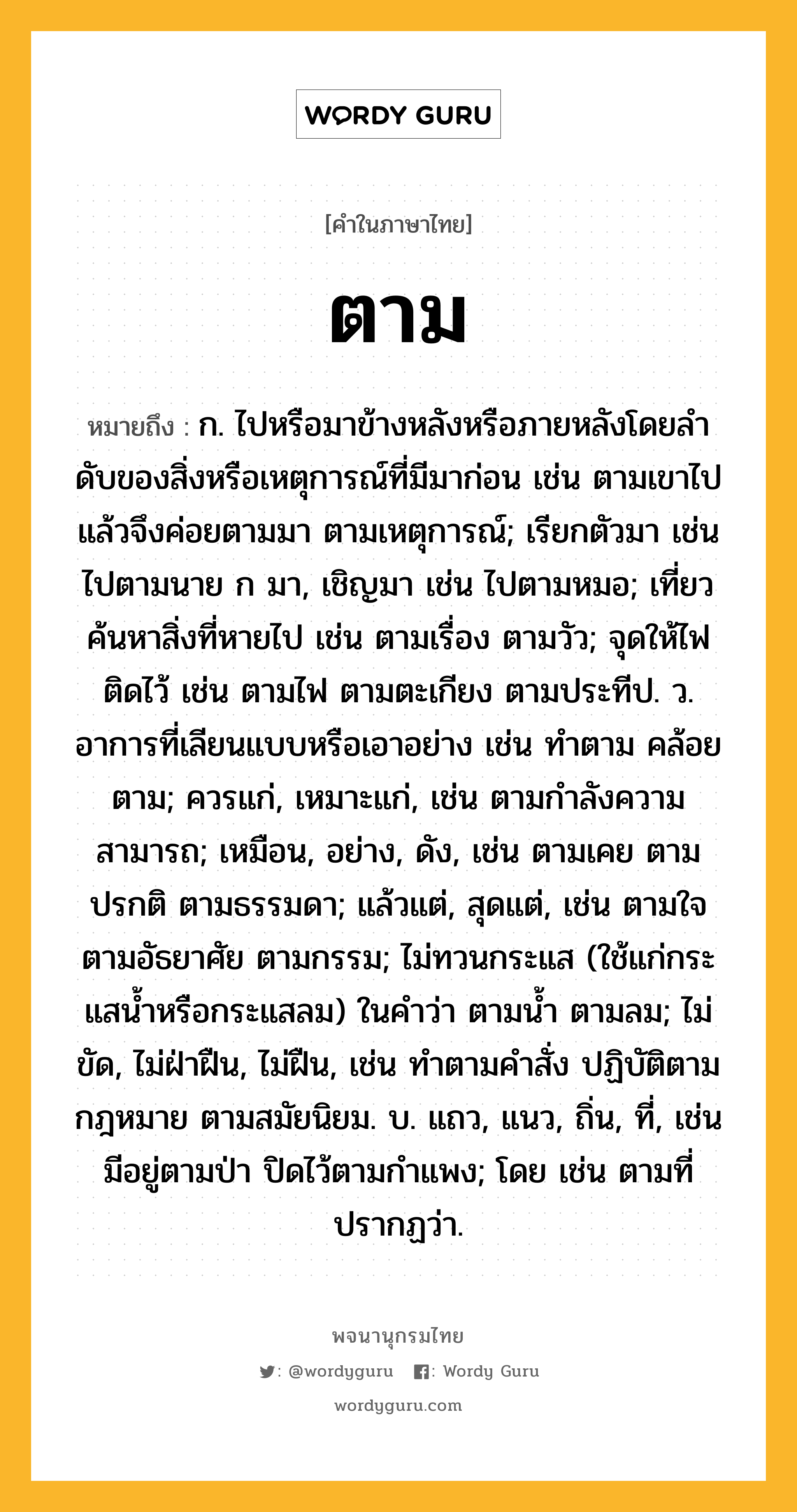 ตาม ความหมาย หมายถึงอะไร?, คำในภาษาไทย ตาม หมายถึง ก. ไปหรือมาข้างหลังหรือภายหลังโดยลําดับของสิ่งหรือเหตุการณ์ที่มีมาก่อน เช่น ตามเขาไป แล้วจึงค่อยตามมา ตามเหตุการณ์; เรียกตัวมา เช่น ไปตามนาย ก มา, เชิญมา เช่น ไปตามหมอ; เที่ยวค้นหาสิ่งที่หายไป เช่น ตามเรื่อง ตามวัว; จุดให้ไฟติดไว้ เช่น ตามไฟ ตามตะเกียง ตามประทีป. ว. อาการที่เลียนแบบหรือเอาอย่าง เช่น ทําตาม คล้อยตาม; ควรแก่, เหมาะแก่, เช่น ตามกําลังความสามารถ; เหมือน, อย่าง, ดัง, เช่น ตามเคย ตามปรกติ ตามธรรมดา; แล้วแต่, สุดแต่, เช่น ตามใจ ตามอัธยาศัย ตามกรรม; ไม่ทวนกระแส (ใช้แก่กระแสนํ้าหรือกระแสลม) ในคําว่า ตามนํ้า ตามลม; ไม่ขัด, ไม่ฝ่าฝืน, ไม่ฝืน, เช่น ทําตามคําสั่ง ปฏิบัติตามกฎหมาย ตามสมัยนิยม. บ. แถว, แนว, ถิ่น, ที่, เช่น มีอยู่ตามป่า ปิดไว้ตามกําแพง; โดย เช่น ตามที่ปรากฏว่า.