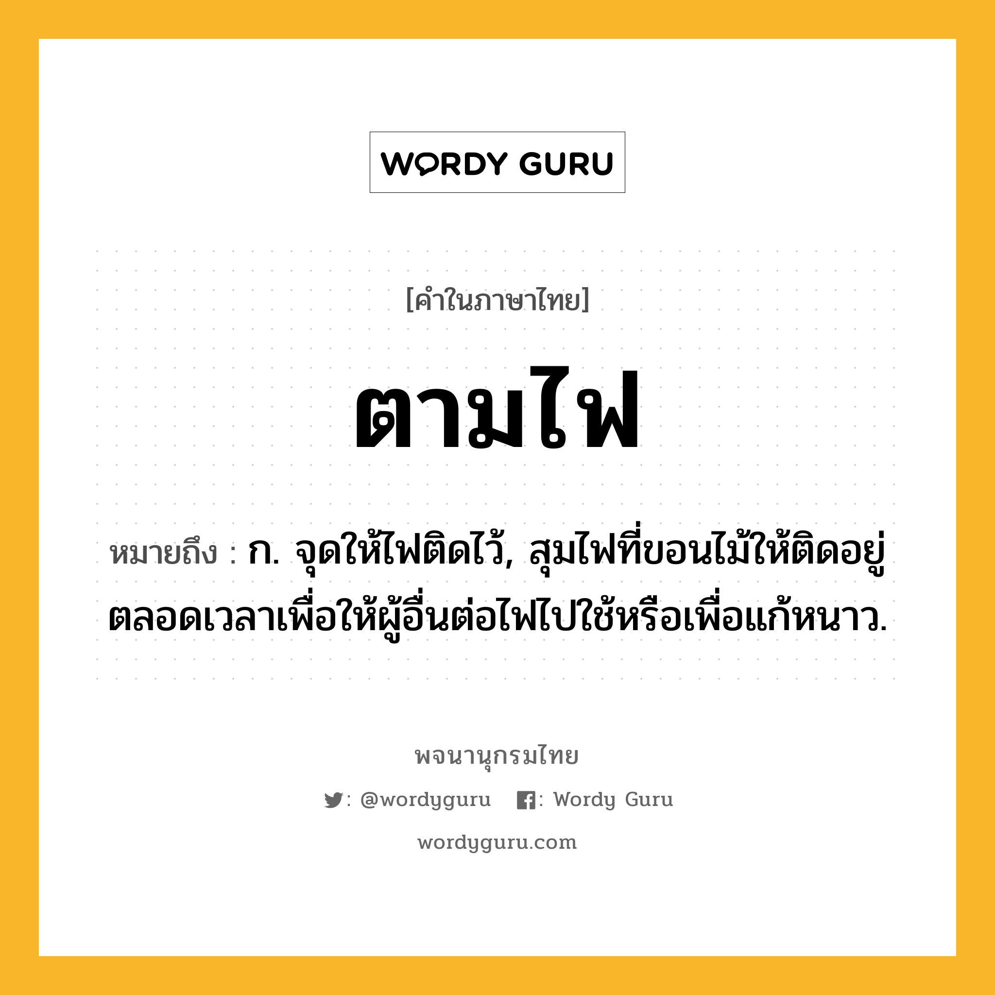 ตามไฟ ความหมาย หมายถึงอะไร?, คำในภาษาไทย ตามไฟ หมายถึง ก. จุดให้ไฟติดไว้, สุมไฟที่ขอนไม้ให้ติดอยู่ตลอดเวลาเพื่อให้ผู้อื่นต่อไฟไปใช้หรือเพื่อแก้หนาว.