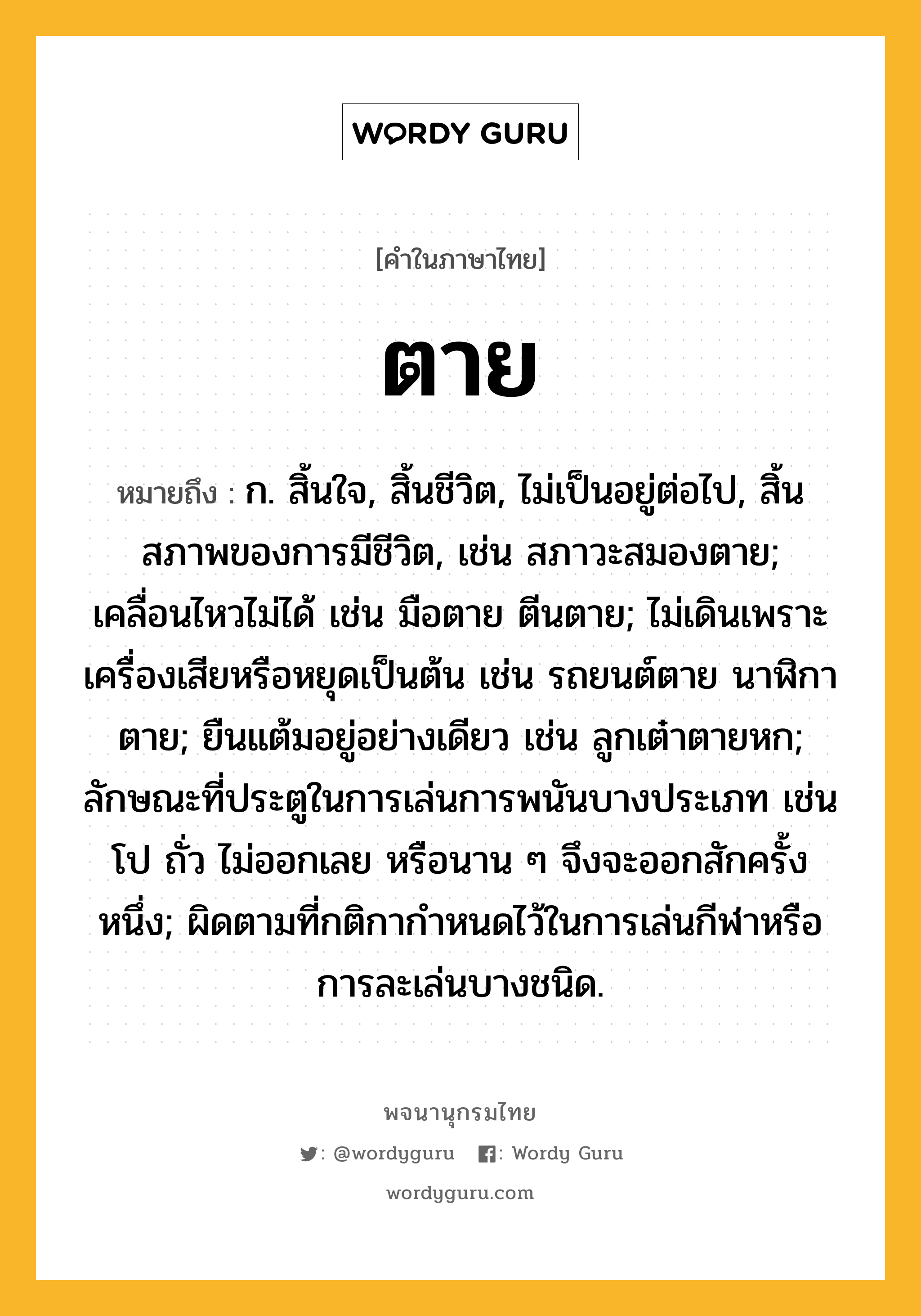 ตาย ความหมาย หมายถึงอะไร?, คำในภาษาไทย ตาย หมายถึง ก. สิ้นใจ, สิ้นชีวิต, ไม่เป็นอยู่ต่อไป, สิ้นสภาพของการมีชีวิต, เช่น สภาวะสมองตาย; เคลื่อนไหวไม่ได้ เช่น มือตาย ตีนตาย; ไม่เดินเพราะเครื่องเสียหรือหยุดเป็นต้น เช่น รถยนต์ตาย นาฬิกาตาย; ยืนแต้มอยู่อย่างเดียว เช่น ลูกเต๋าตายหก; ลักษณะที่ประตูในการเล่นการพนันบางประเภท เช่น โป ถั่ว ไม่ออกเลย หรือนาน ๆ จึงจะออกสักครั้งหนึ่ง; ผิดตามที่กติกากำหนดไว้ในการเล่นกีฬาหรือการละเล่นบางชนิด.