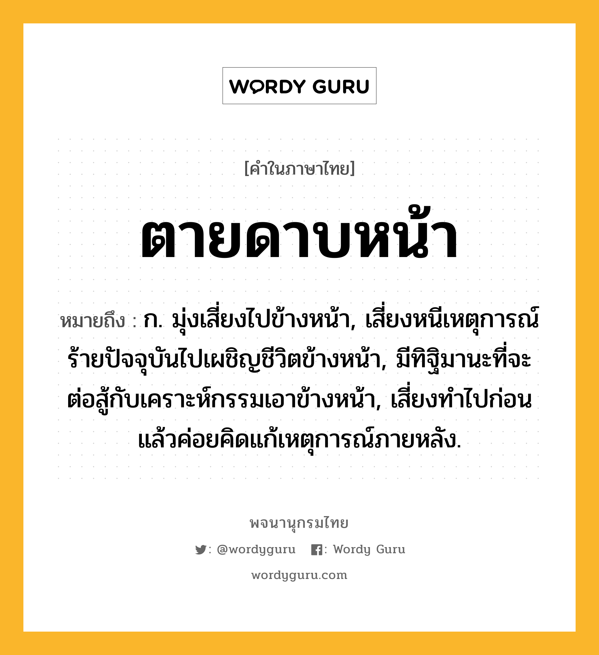 ตายดาบหน้า ความหมาย หมายถึงอะไร?, คำในภาษาไทย ตายดาบหน้า หมายถึง ก. มุ่งเสี่ยงไปข้างหน้า, เสี่ยงหนีเหตุการณ์ร้ายปัจจุบันไปเผชิญชีวิตข้างหน้า, มีทิฐิมานะที่จะต่อสู้กับเคราะห์กรรมเอาข้างหน้า, เสี่ยงทําไปก่อน แล้วค่อยคิดแก้เหตุการณ์ภายหลัง.