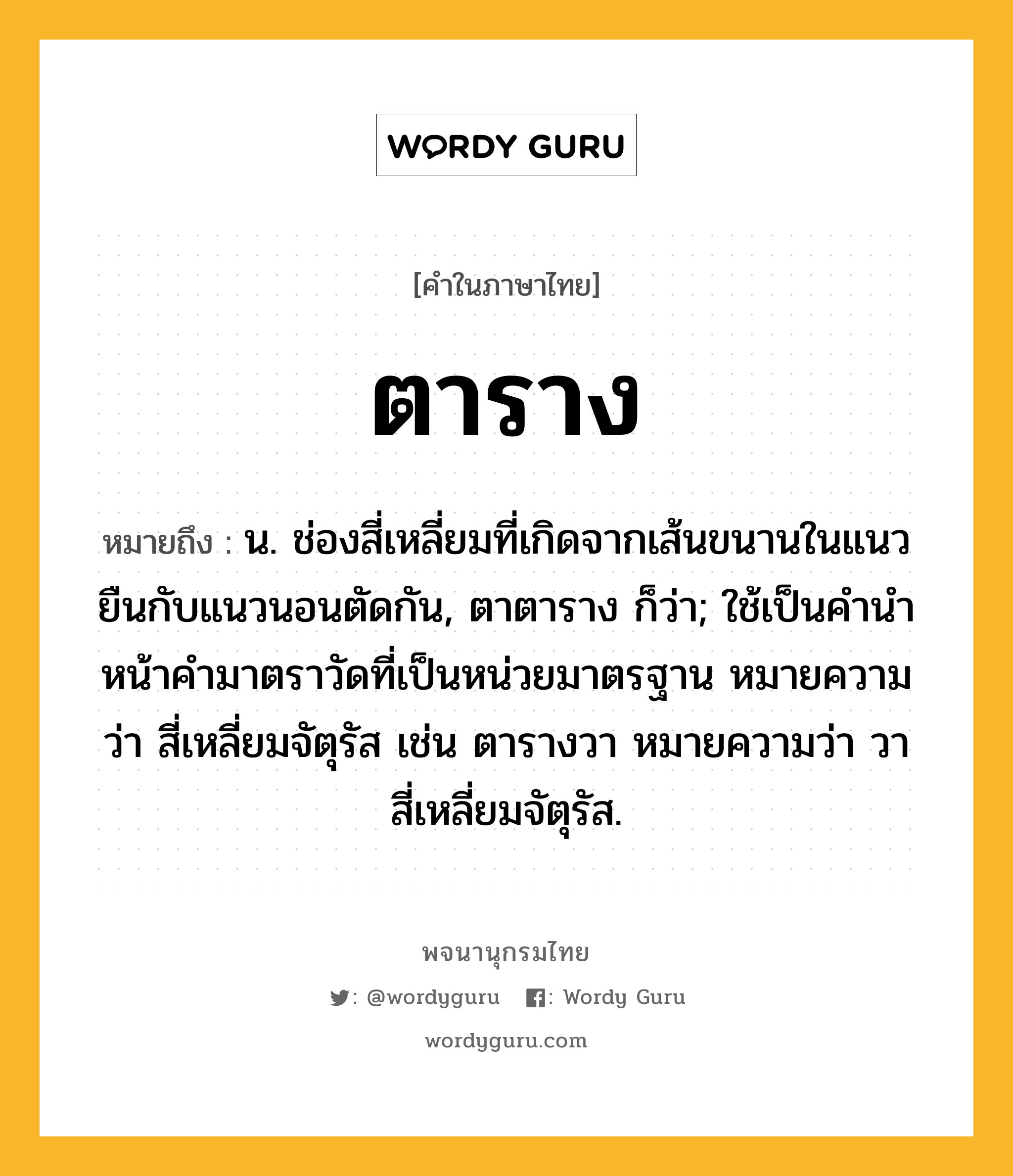 ตาราง ความหมาย หมายถึงอะไร?, คำในภาษาไทย ตาราง หมายถึง น. ช่องสี่เหลี่ยมที่เกิดจากเส้นขนานในแนวยืนกับแนวนอนตัดกัน, ตาตาราง ก็ว่า; ใช้เป็นคํานําหน้าคํามาตราวัดที่เป็นหน่วยมาตรฐาน หมายความว่า สี่เหลี่ยมจัตุรัส เช่น ตารางวา หมายความว่า วาสี่เหลี่ยมจัตุรัส.