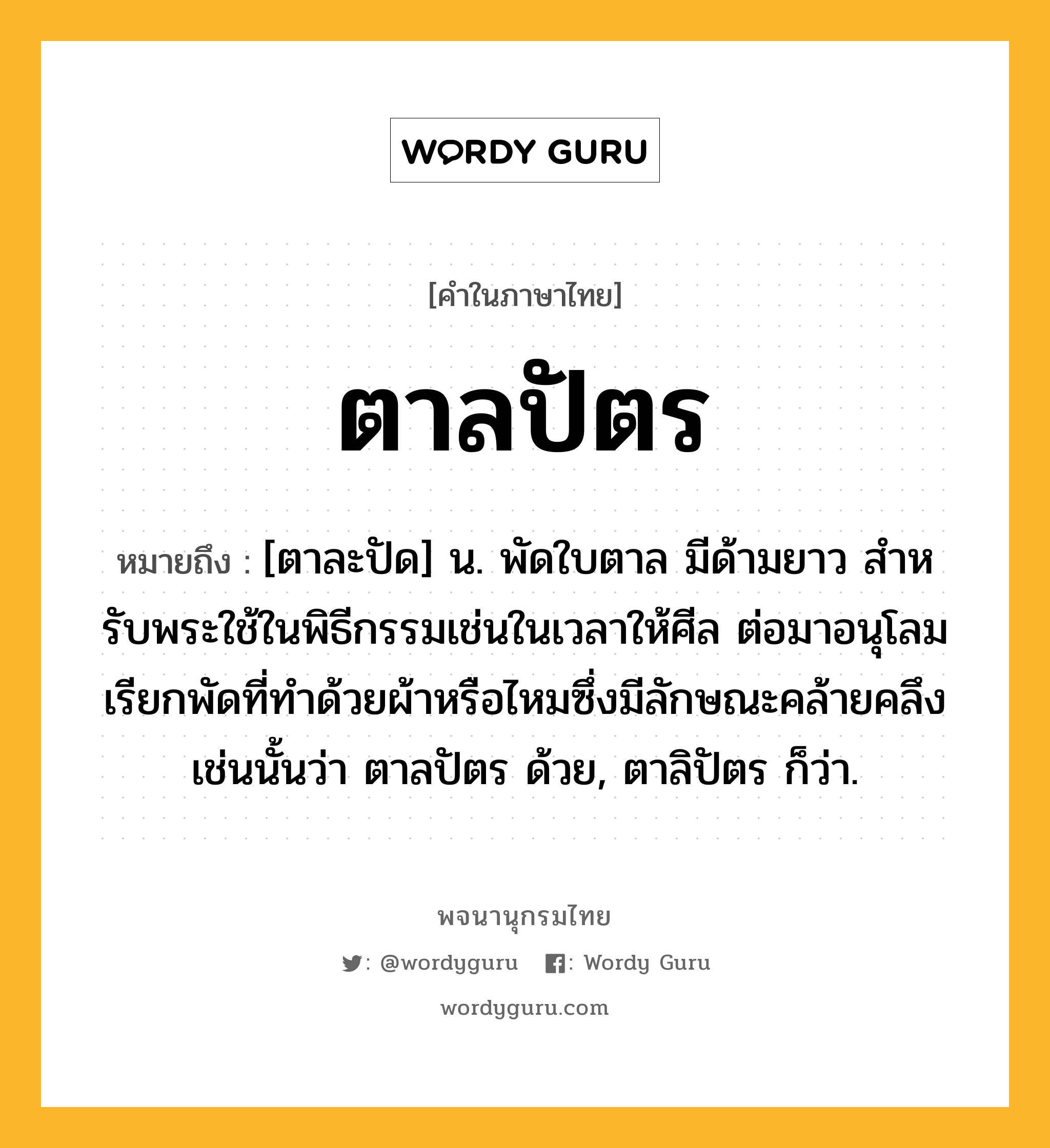 ตาลปัตร ความหมาย หมายถึงอะไร?, คำในภาษาไทย ตาลปัตร หมายถึง [ตาละปัด] น. พัดใบตาล มีด้ามยาว สําหรับพระใช้ในพิธีกรรมเช่นในเวลาให้ศีล ต่อมาอนุโลมเรียกพัดที่ทําด้วยผ้าหรือไหมซึ่งมีลักษณะคล้ายคลึงเช่นนั้นว่า ตาลปัตร ด้วย, ตาลิปัตร ก็ว่า.