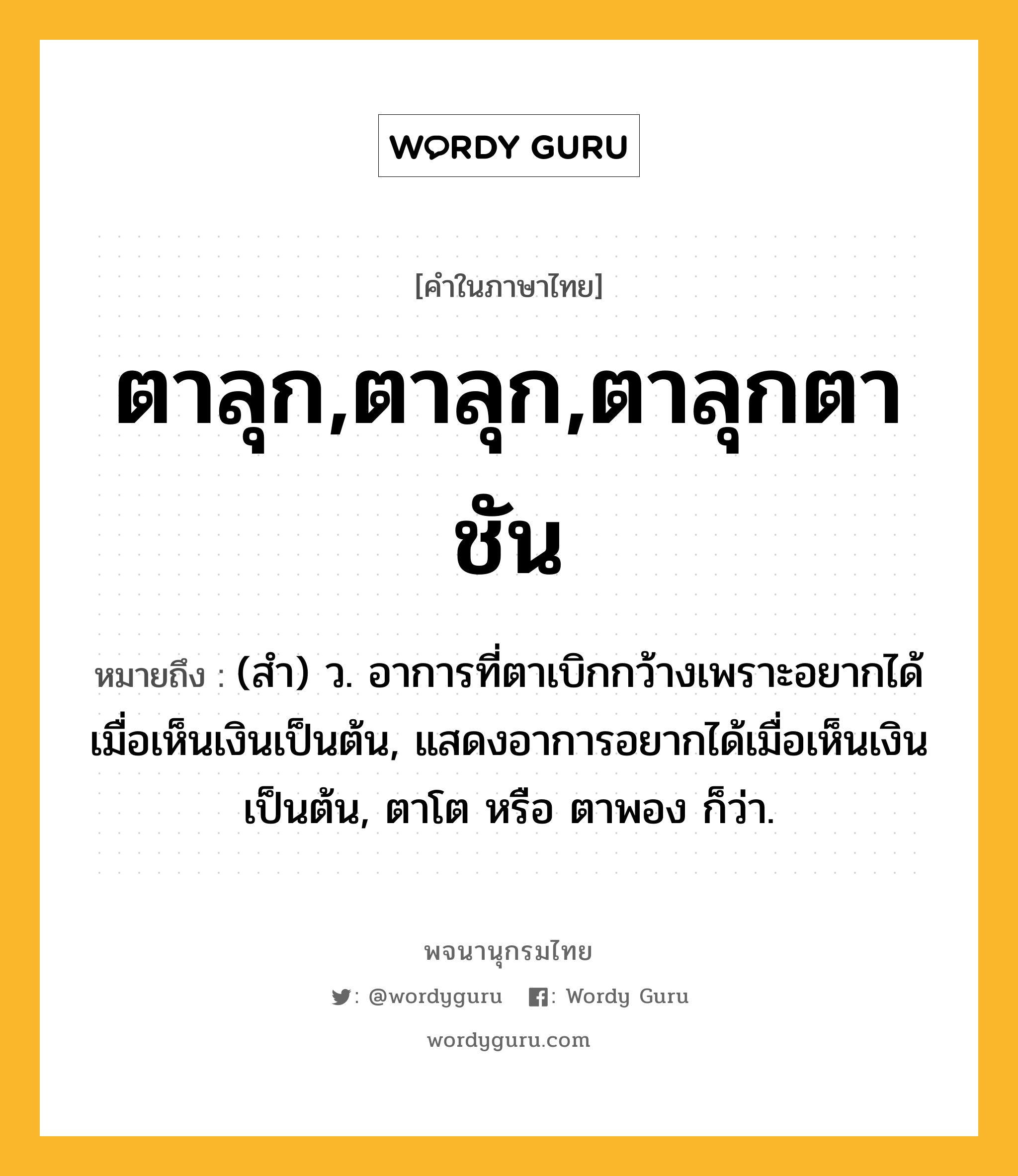 ตาลุก,ตาลุก,ตาลุกตาชัน ความหมาย หมายถึงอะไร?, คำในภาษาไทย ตาลุก,ตาลุก,ตาลุกตาชัน หมายถึง (สํา) ว. อาการที่ตาเบิกกว้างเพราะอยากได้เมื่อเห็นเงินเป็นต้น, แสดงอาการอยากได้เมื่อเห็นเงินเป็นต้น, ตาโต หรือ ตาพอง ก็ว่า.