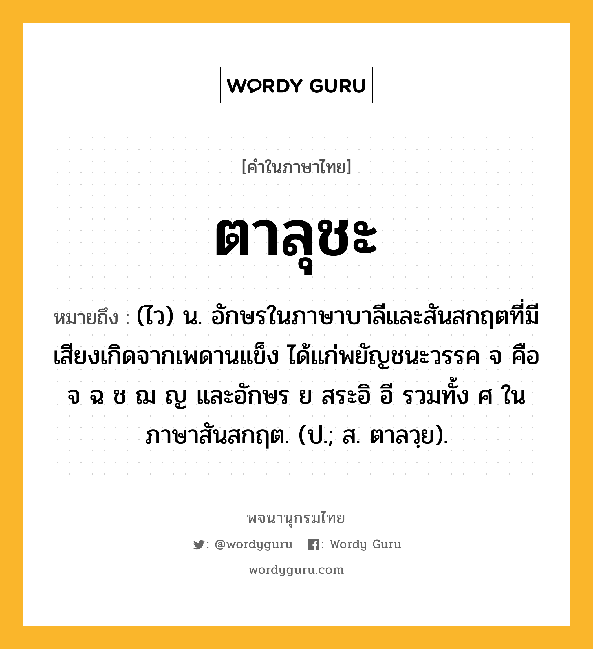 ตาลุชะ ความหมาย หมายถึงอะไร?, คำในภาษาไทย ตาลุชะ หมายถึง (ไว) น. อักษรในภาษาบาลีและสันสกฤตที่มีเสียงเกิดจากเพดานแข็ง ได้แก่พยัญชนะวรรค จ คือ จ ฉ ช ฌ ญ และอักษร ย สระอิ อี รวมทั้ง ศ ในภาษาสันสกฤต. (ป.; ส. ตาลวฺย).