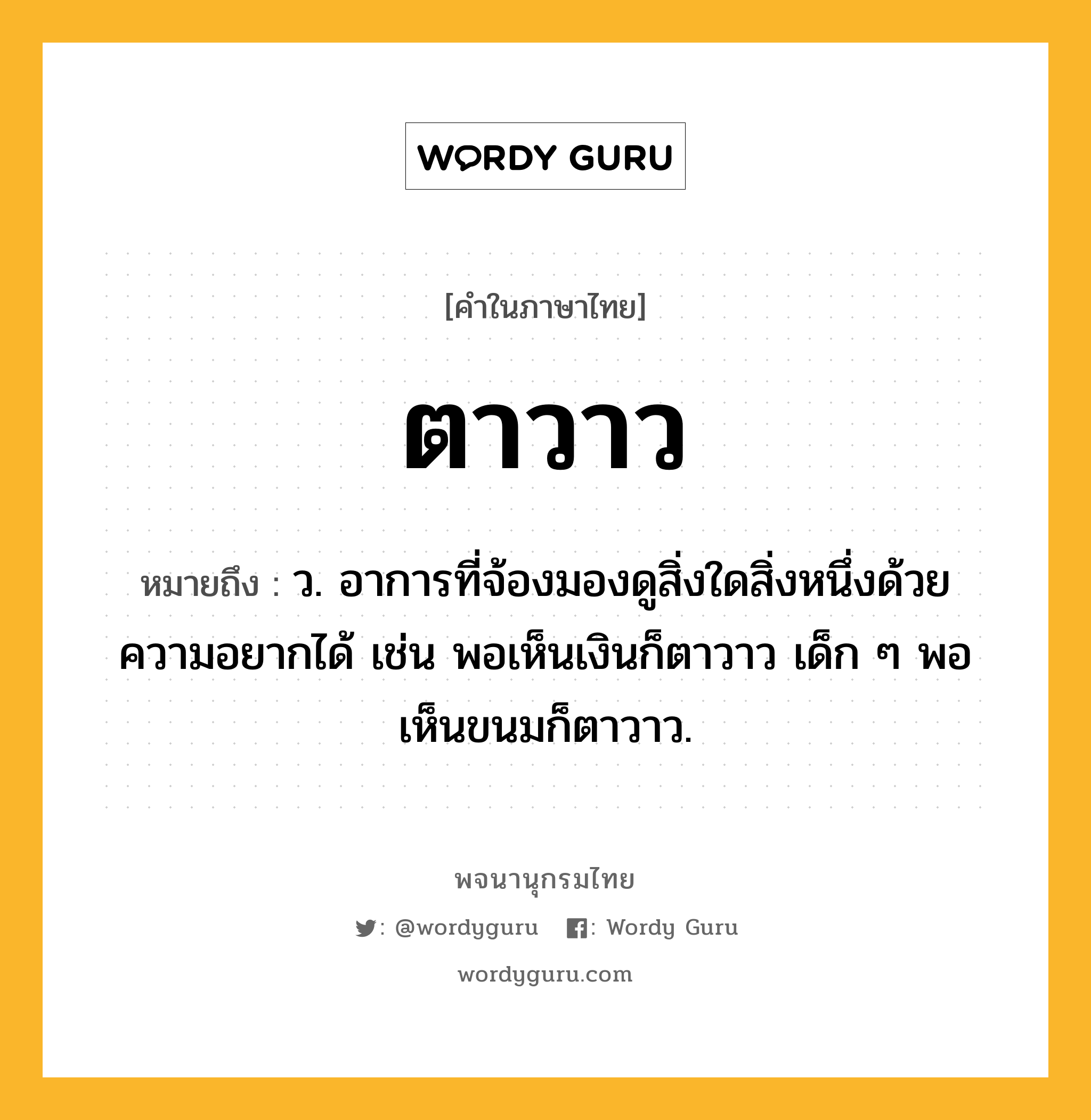 ตาวาว ความหมาย หมายถึงอะไร?, คำในภาษาไทย ตาวาว หมายถึง ว. อาการที่จ้องมองดูสิ่งใดสิ่งหนึ่งด้วยความอยากได้ เช่น พอเห็นเงินก็ตาวาว เด็ก ๆ พอเห็นขนมก็ตาวาว.