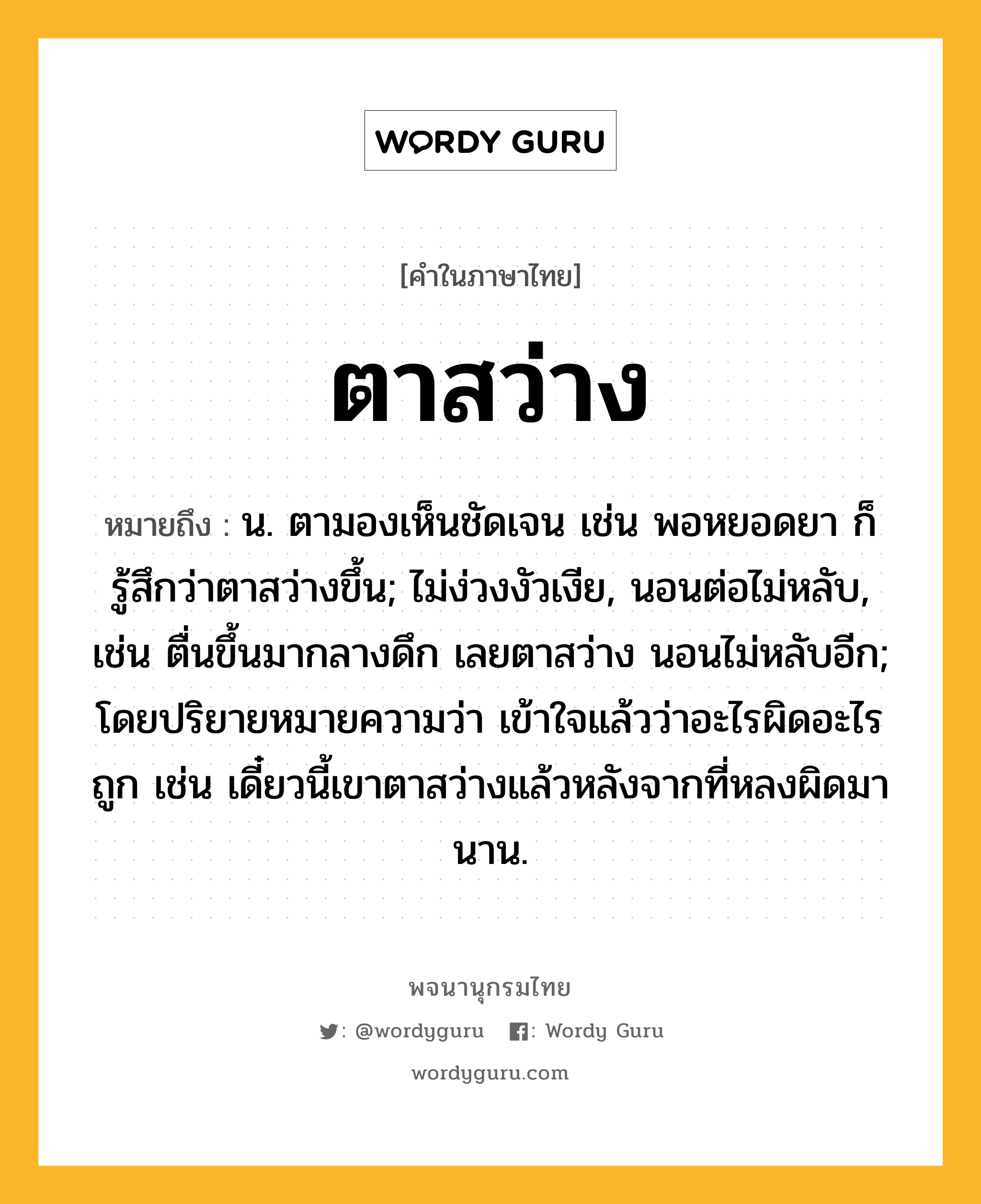 ตาสว่าง ความหมาย หมายถึงอะไร?, คำในภาษาไทย ตาสว่าง หมายถึง น. ตามองเห็นชัดเจน เช่น พอหยอดยา ก็รู้สึกว่าตาสว่างขึ้น; ไม่ง่วงงัวเงีย, นอนต่อไม่หลับ, เช่น ตื่นขึ้นมากลางดึก เลยตาสว่าง นอนไม่หลับอีก; โดยปริยายหมายความว่า เข้าใจแล้วว่าอะไรผิดอะไรถูก เช่น เดี๋ยวนี้เขาตาสว่างแล้วหลังจากที่หลงผิดมานาน.