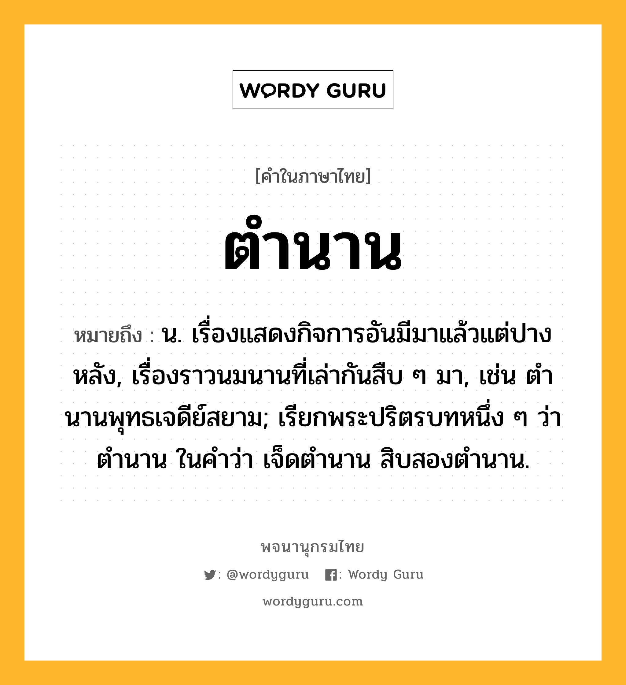 ตำนาน ความหมาย หมายถึงอะไร?, คำในภาษาไทย ตำนาน หมายถึง น. เรื่องแสดงกิจการอันมีมาแล้วแต่ปางหลัง, เรื่องราวนมนานที่เล่ากันสืบ ๆ มา, เช่น ตํานานพุทธเจดีย์สยาม; เรียกพระปริตรบทหนึ่ง ๆ ว่า ตํานาน ในคําว่า เจ็ดตํานาน สิบสองตํานาน.