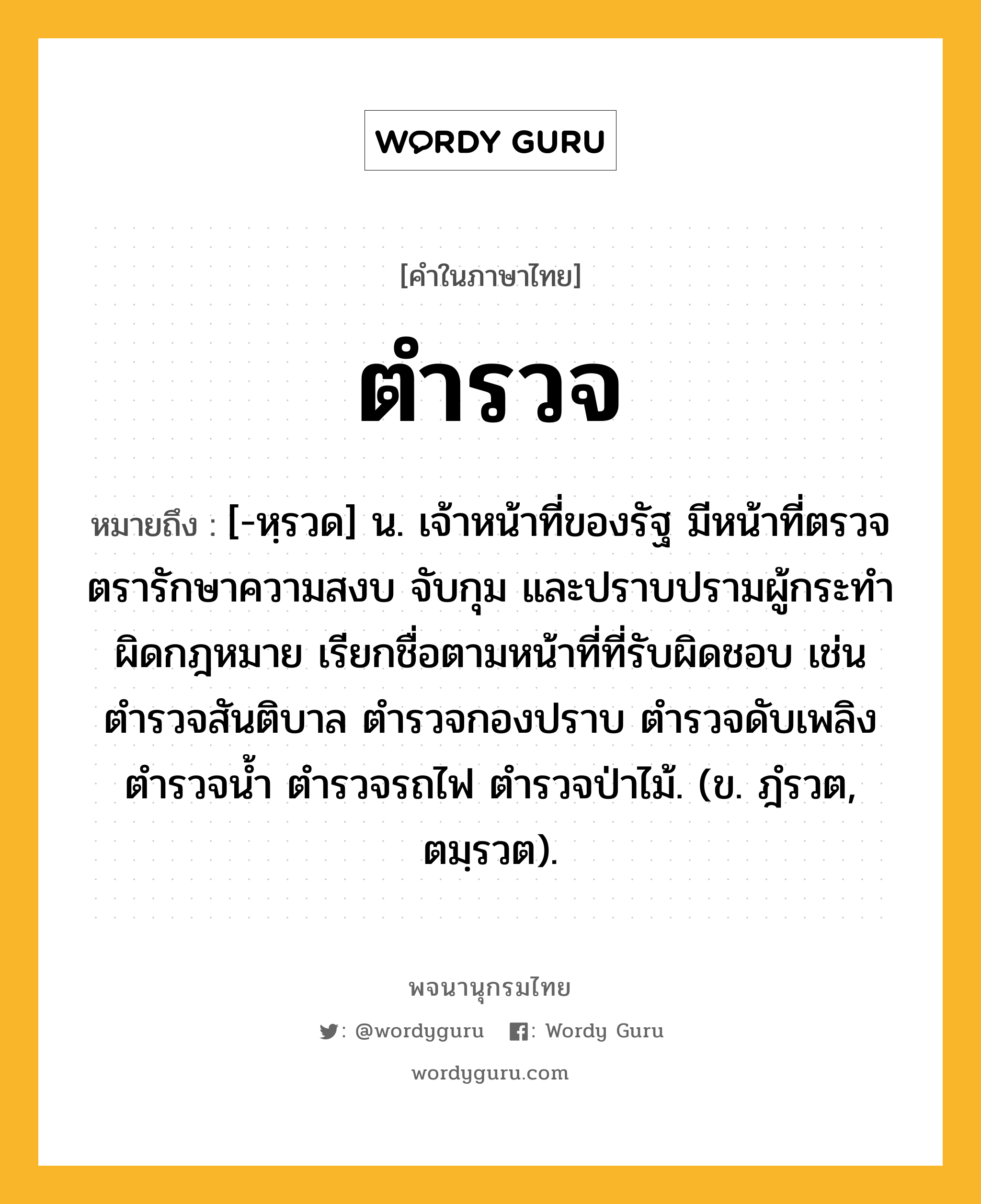 ตำรวจ ความหมาย หมายถึงอะไร?, คำในภาษาไทย ตำรวจ หมายถึง [-หฺรวด] น. เจ้าหน้าที่ของรัฐ มีหน้าที่ตรวจตรารักษาความสงบ จับกุม และปราบปรามผู้กระทําผิดกฎหมาย เรียกชื่อตามหน้าที่ที่รับผิดชอบ เช่น ตํารวจสันติบาล ตํารวจกองปราบ ตํารวจดับเพลิง ตํารวจนํ้า ตํารวจรถไฟ ตํารวจป่าไม้. (ข. ฎํรวต, ตมฺรวต).