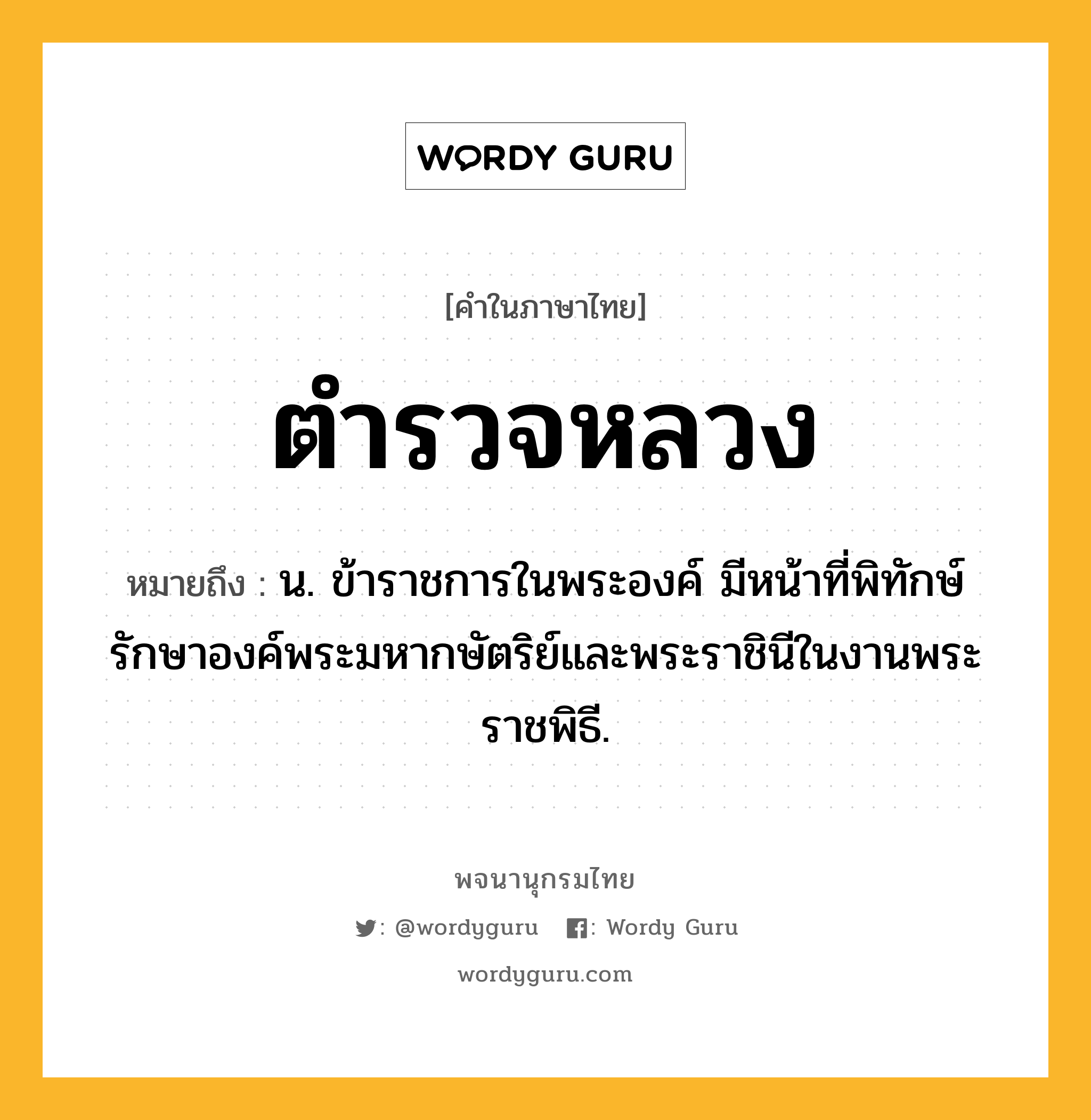 ตำรวจหลวง ความหมาย หมายถึงอะไร?, คำในภาษาไทย ตำรวจหลวง หมายถึง น. ข้าราชการในพระองค์ มีหน้าที่พิทักษ์รักษาองค์พระมหากษัตริย์และพระราชินีในงานพระราชพิธี.