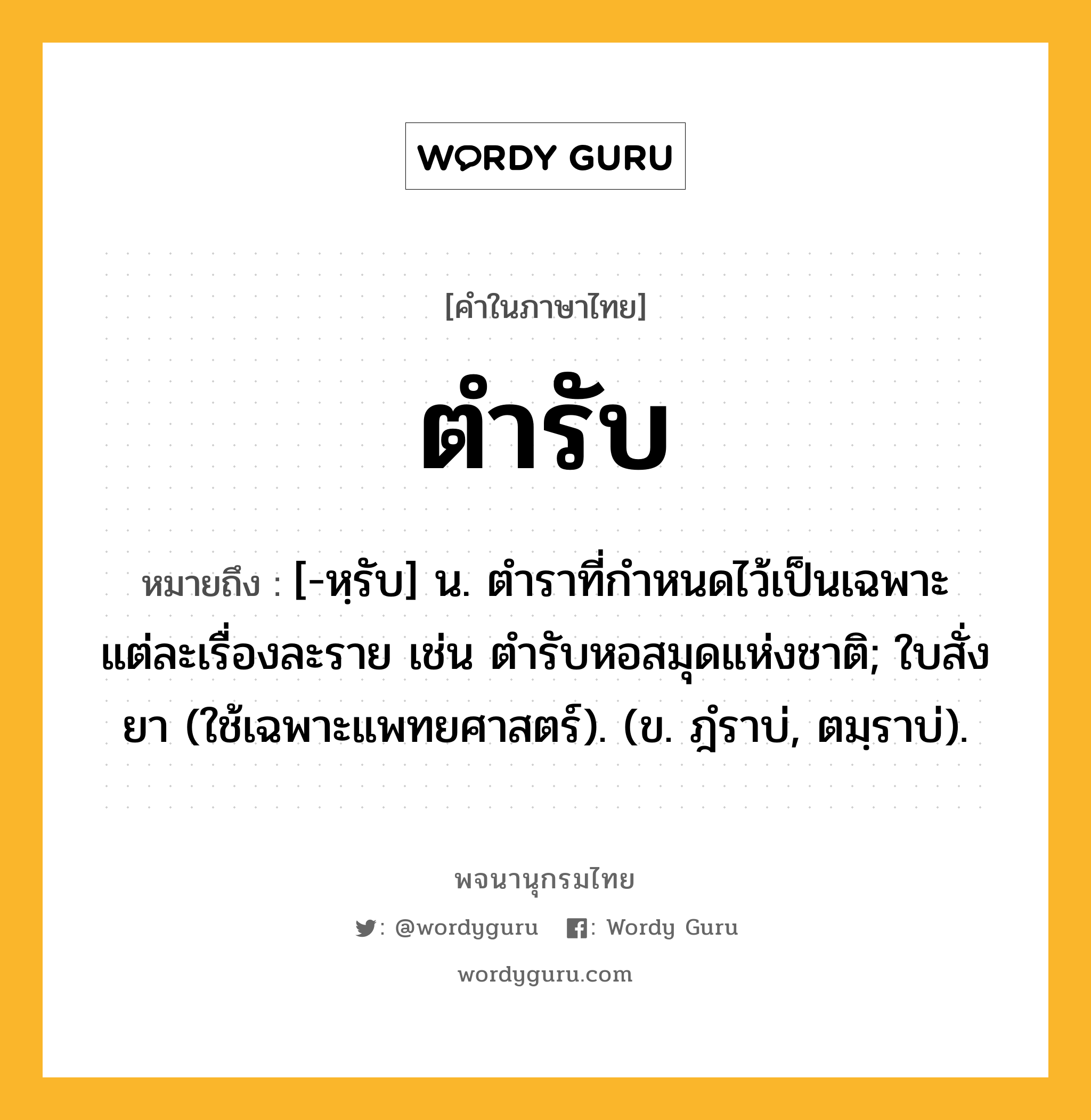 ตำรับ ความหมาย หมายถึงอะไร?, คำในภาษาไทย ตำรับ หมายถึง [-หฺรับ] น. ตําราที่กําหนดไว้เป็นเฉพาะแต่ละเรื่องละราย เช่น ตํารับหอสมุดแห่งชาติ; ใบสั่งยา (ใช้เฉพาะแพทยศาสตร์). (ข. ฎํราบ่, ตมฺราบ่).