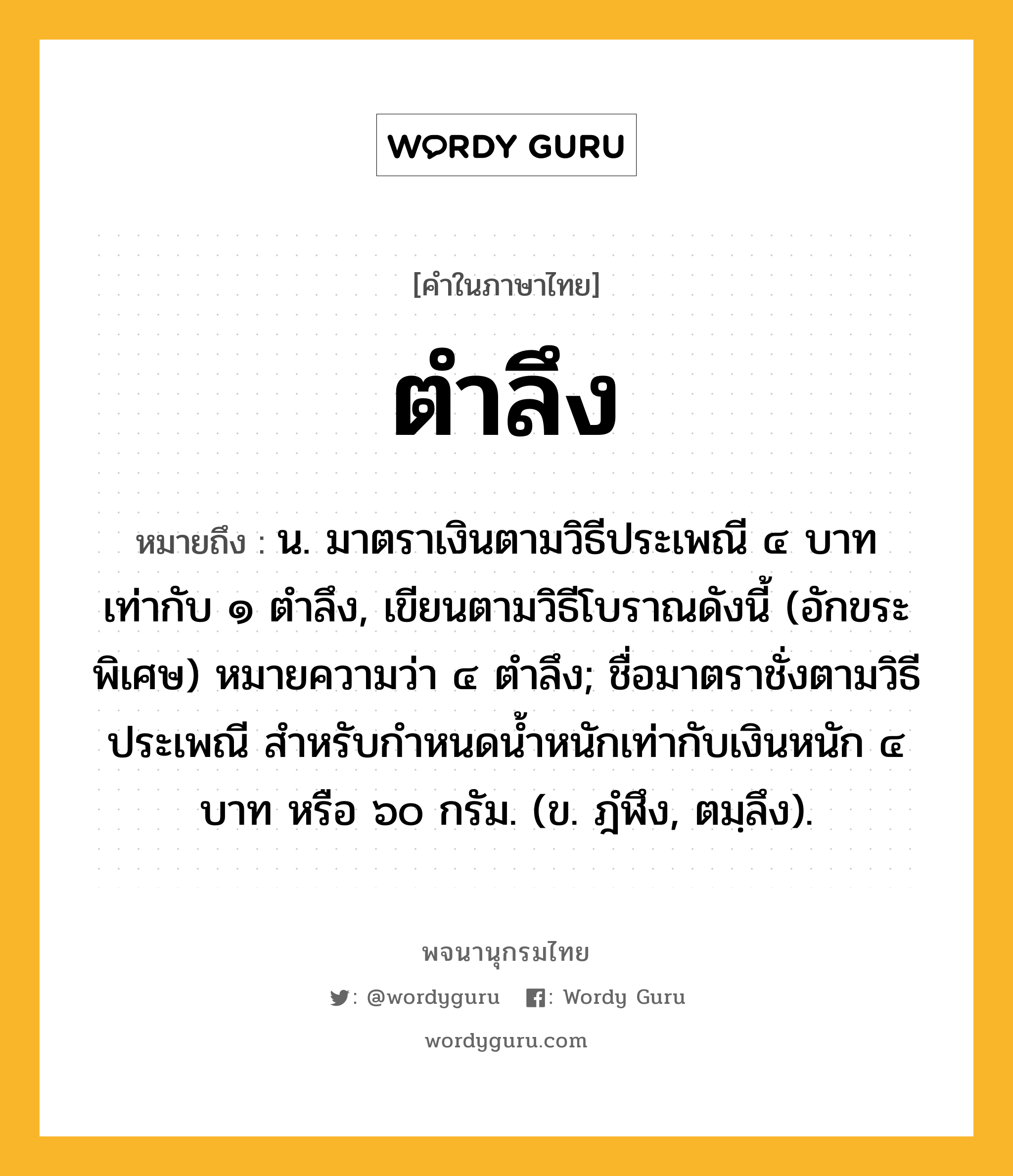 ตำลึง ความหมาย หมายถึงอะไร?, คำในภาษาไทย ตำลึง หมายถึง น. มาตราเงินตามวิธีประเพณี ๔ บาท เท่ากับ ๑ ตําลึง, เขียนตามวิธีโบราณดังนี้ (อักขระพิเศษ) หมายความว่า ๔ ตําลึง; ชื่อมาตราชั่งตามวิธีประเพณี สําหรับกําหนดนํ้าหนักเท่ากับเงินหนัก ๔ บาท หรือ ๖๐ กรัม. (ข. ฎํฬึง, ตมฺลึง).