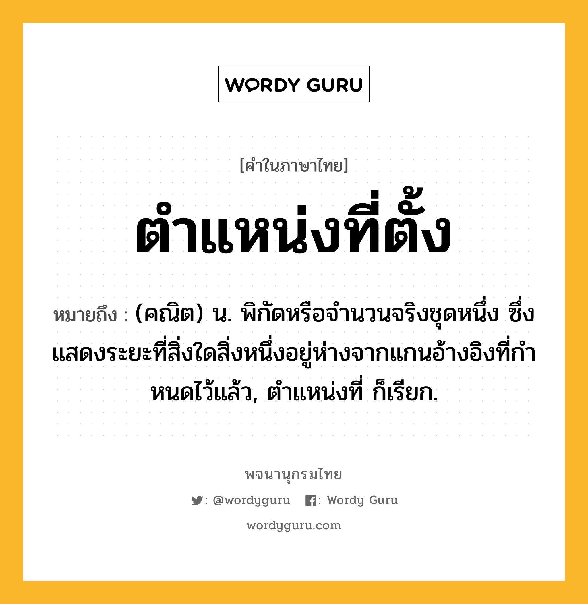 ตำแหน่งที่ตั้ง ความหมาย หมายถึงอะไร?, คำในภาษาไทย ตำแหน่งที่ตั้ง หมายถึง (คณิต) น. พิกัดหรือจํานวนจริงชุดหนึ่ง ซึ่งแสดงระยะที่สิ่งใดสิ่งหนึ่งอยู่ห่างจากแกนอ้างอิงที่กําหนดไว้แล้ว, ตําแหน่งที่ ก็เรียก.