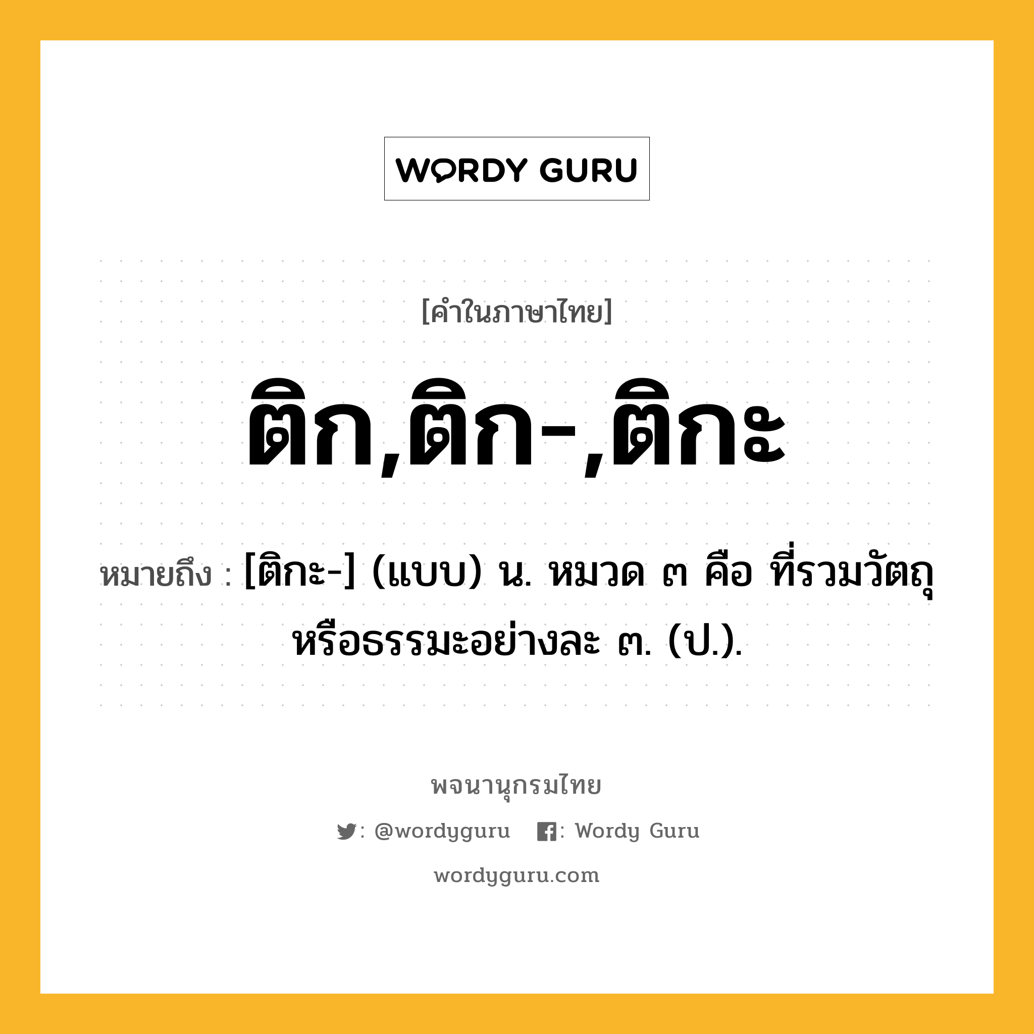 ติก,ติก-,ติกะ ความหมาย หมายถึงอะไร?, คำในภาษาไทย ติก,ติก-,ติกะ หมายถึง [ติกะ-] (แบบ) น. หมวด ๓ คือ ที่รวมวัตถุหรือธรรมะอย่างละ ๓. (ป.).