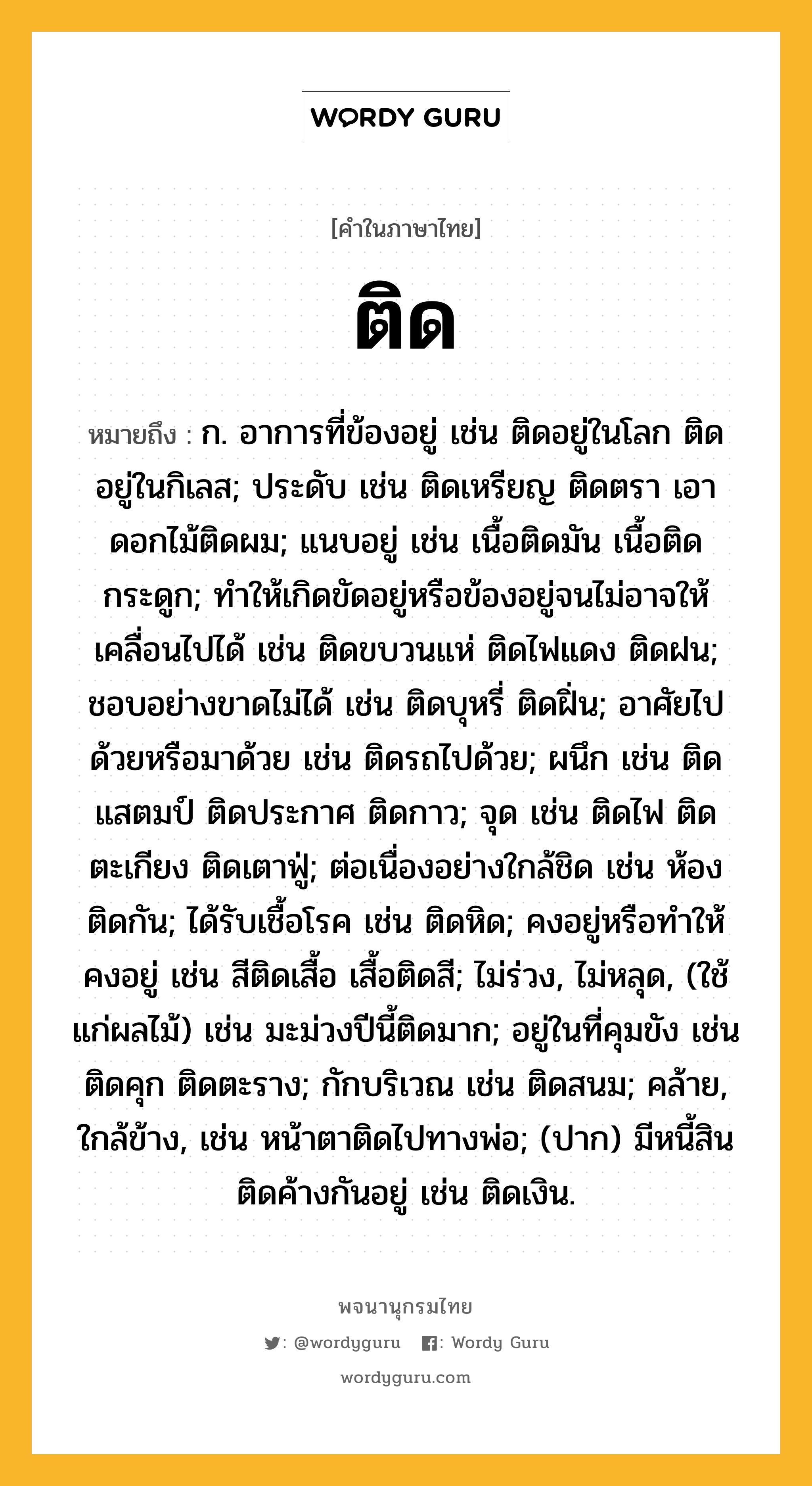 ติด ความหมาย หมายถึงอะไร?, คำในภาษาไทย ติด หมายถึง ก. อาการที่ข้องอยู่ เช่น ติดอยู่ในโลก ติดอยู่ในกิเลส; ประดับ เช่น ติดเหรียญ ติดตรา เอาดอกไม้ติดผม; แนบอยู่ เช่น เนื้อติดมัน เนื้อติดกระดูก; ทําให้เกิดขัดอยู่หรือข้องอยู่จนไม่อาจให้เคลื่อนไปได้ เช่น ติดขบวนแห่ ติดไฟแดง ติดฝน; ชอบอย่างขาดไม่ได้ เช่น ติดบุหรี่ ติดฝิ่น; อาศัยไปด้วยหรือมาด้วย เช่น ติดรถไปด้วย; ผนึก เช่น ติดแสตมป์ ติดประกาศ ติดกาว; จุด เช่น ติดไฟ ติดตะเกียง ติดเตาฟู่; ต่อเนื่องอย่างใกล้ชิด เช่น ห้องติดกัน; ได้รับเชื้อโรค เช่น ติดหิด; คงอยู่หรือทําให้คงอยู่ เช่น สีติดเสื้อ เสื้อติดสี; ไม่ร่วง, ไม่หลุด, (ใช้แก่ผลไม้) เช่น มะม่วงปีนี้ติดมาก; อยู่ในที่คุมขัง เช่น ติดคุก ติดตะราง; กักบริเวณ เช่น ติดสนม; คล้าย, ใกล้ข้าง, เช่น หน้าตาติดไปทางพ่อ; (ปาก) มีหนี้สินติดค้างกันอยู่ เช่น ติดเงิน.