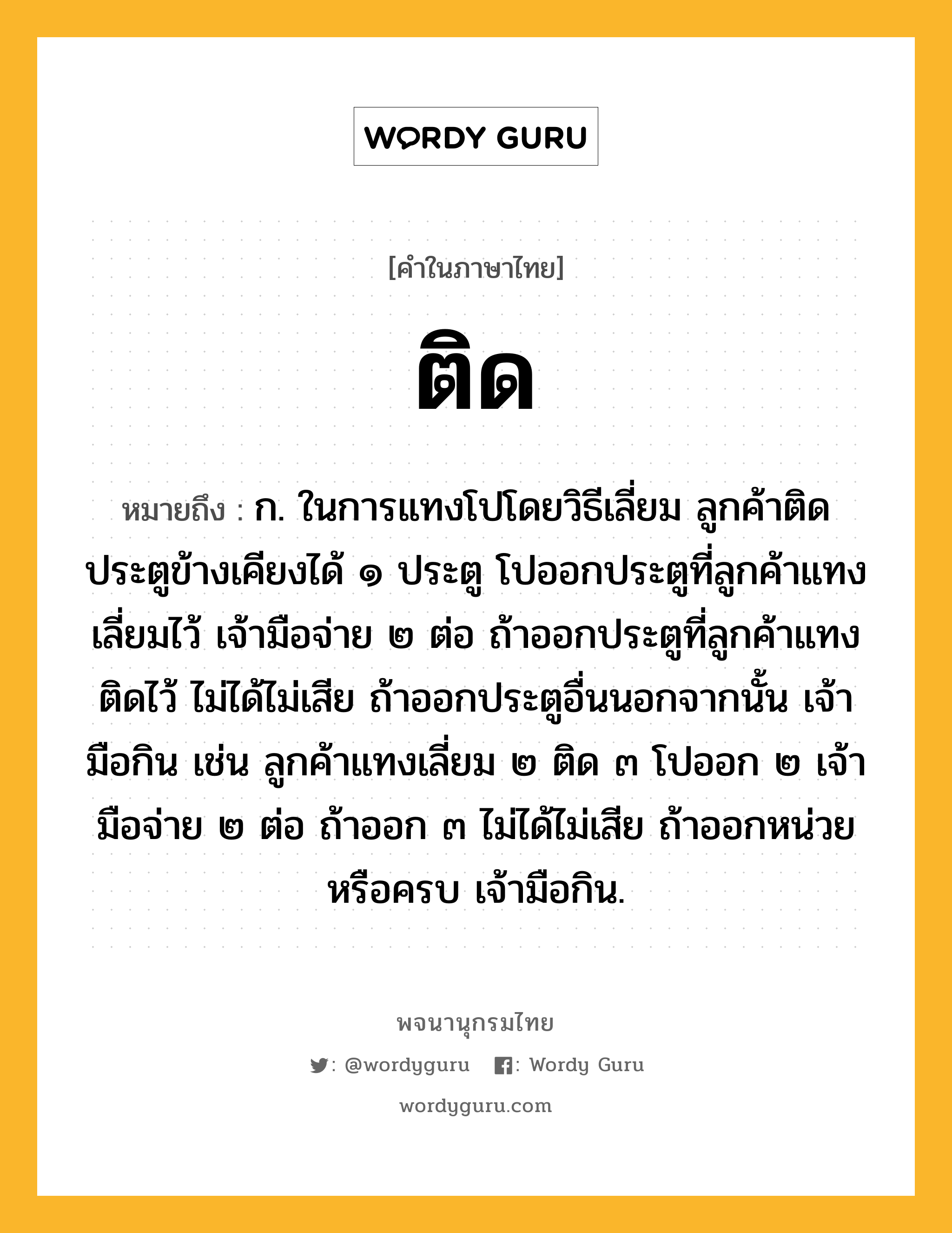 ติด ความหมาย หมายถึงอะไร?, คำในภาษาไทย ติด หมายถึง ก. ในการแทงโปโดยวิธีเลี่ยม ลูกค้าติดประตูข้างเคียงได้ ๑ ประตู โปออกประตูที่ลูกค้าแทงเลี่ยมไว้ เจ้ามือจ่าย ๒ ต่อ ถ้าออกประตูที่ลูกค้าแทงติดไว้ ไม่ได้ไม่เสีย ถ้าออกประตูอื่นนอกจากนั้น เจ้ามือกิน เช่น ลูกค้าแทงเลี่ยม ๒ ติด ๓ โปออก ๒ เจ้ามือจ่าย ๒ ต่อ ถ้าออก ๓ ไม่ได้ไม่เสีย ถ้าออกหน่วยหรือครบ เจ้ามือกิน.