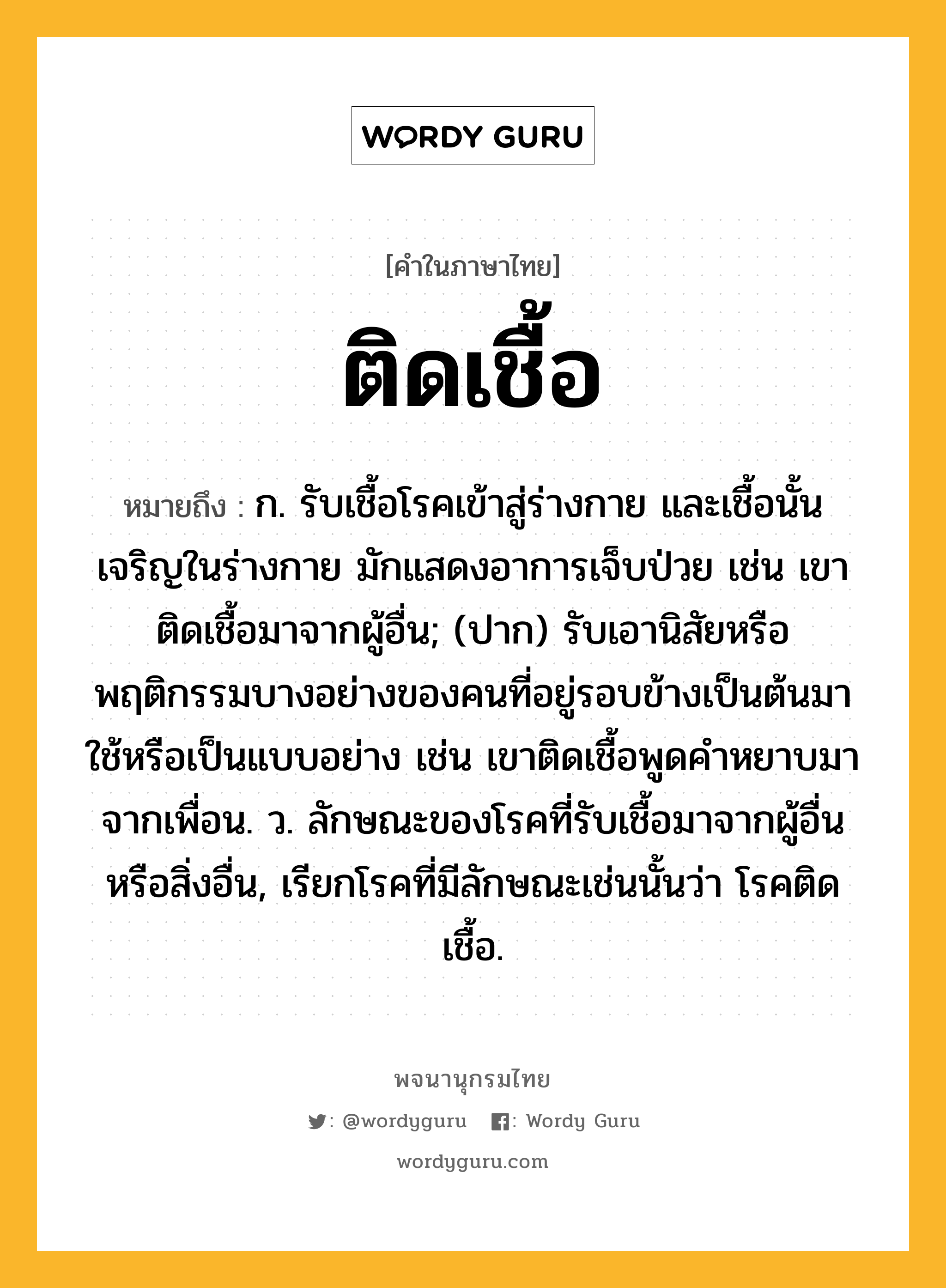 ติดเชื้อ ความหมาย หมายถึงอะไร?, คำในภาษาไทย ติดเชื้อ หมายถึง ก. รับเชื้อโรคเข้าสู่ร่างกาย และเชื้อนั้นเจริญในร่างกาย มักแสดงอาการเจ็บป่วย เช่น เขาติดเชื้อมาจากผู้อื่น; (ปาก) รับเอานิสัยหรือพฤติกรรมบางอย่างของคนที่อยู่รอบข้างเป็นต้นมาใช้หรือเป็นแบบอย่าง เช่น เขาติดเชื้อพูดคำหยาบมาจากเพื่อน. ว. ลักษณะของโรคที่รับเชื้อมาจากผู้อื่นหรือสิ่งอื่น, เรียกโรคที่มีลักษณะเช่นนั้นว่า โรคติดเชื้อ.