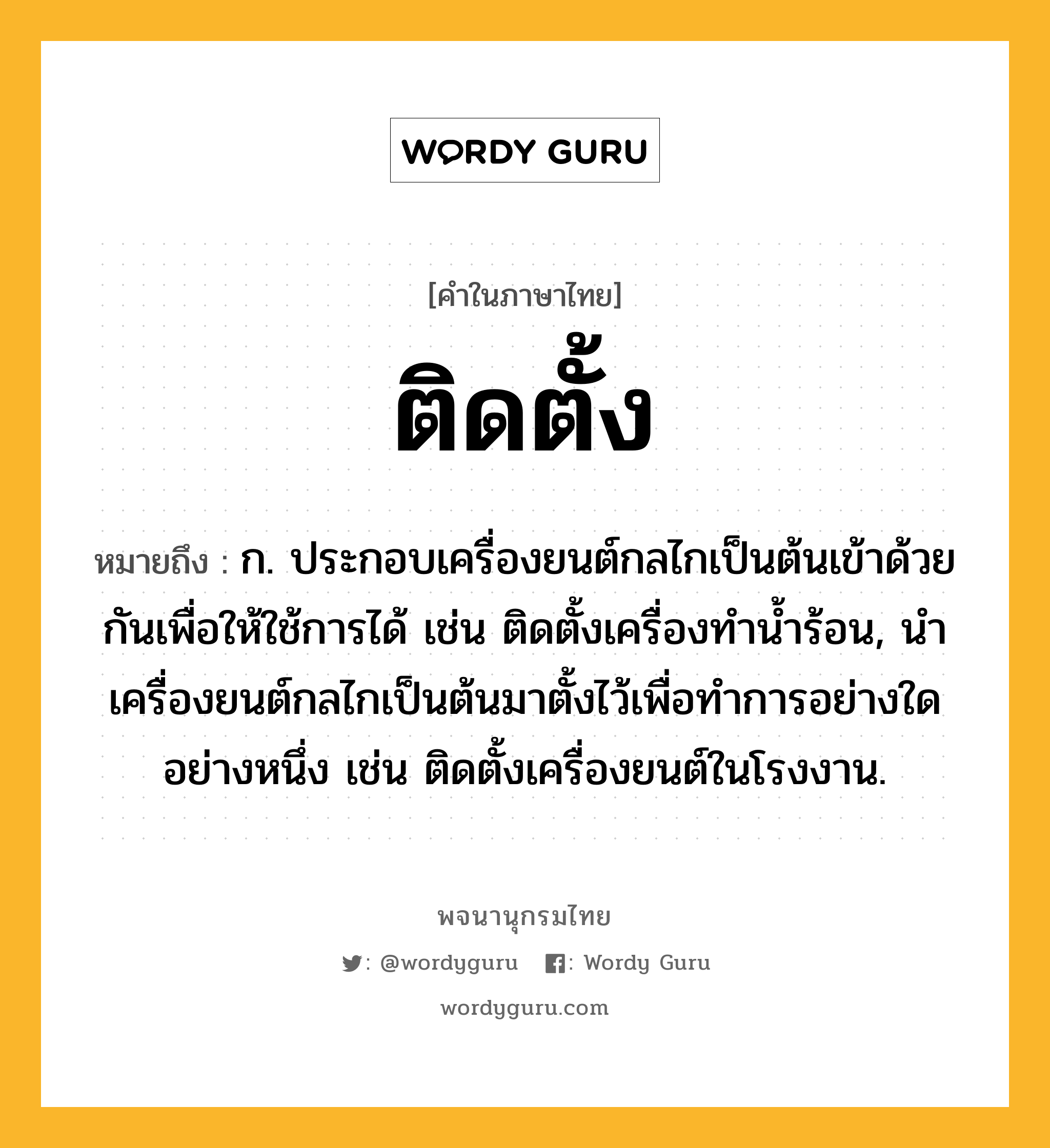 ติดตั้ง ความหมาย หมายถึงอะไร?, คำในภาษาไทย ติดตั้ง หมายถึง ก. ประกอบเครื่องยนต์กลไกเป็นต้นเข้าด้วยกันเพื่อให้ใช้การได้ เช่น ติดตั้งเครื่องทำน้ำร้อน, นำเครื่องยนต์กลไกเป็นต้นมาตั้งไว้เพื่อทำการอย่างใดอย่างหนึ่ง เช่น ติดตั้งเครื่องยนต์ในโรงงาน.