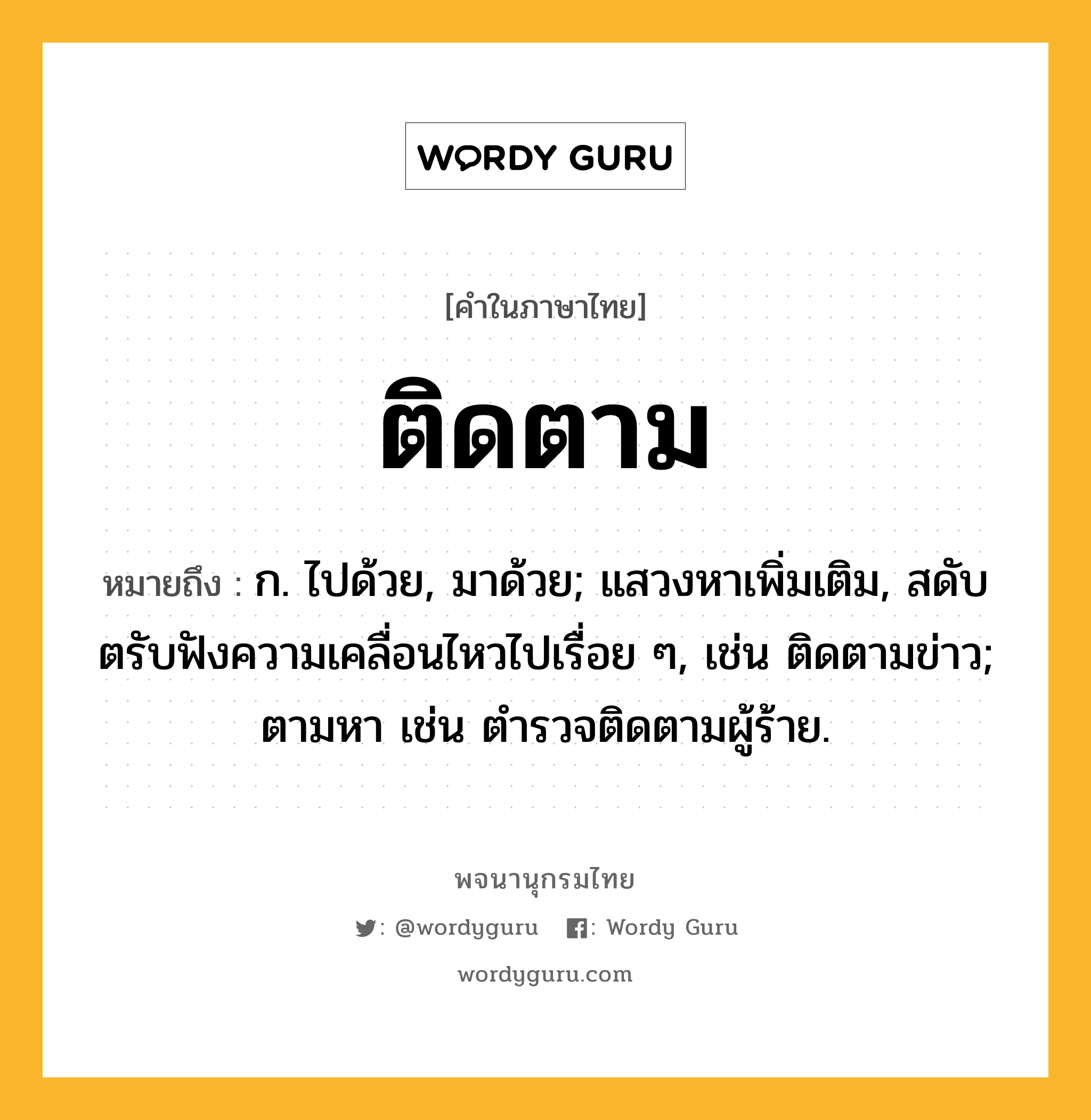 ติดตาม ความหมาย หมายถึงอะไร?, คำในภาษาไทย ติดตาม หมายถึง ก. ไปด้วย, มาด้วย; แสวงหาเพิ่มเติม, สดับตรับฟังความเคลื่อนไหวไปเรื่อย ๆ, เช่น ติดตามข่าว; ตามหา เช่น ตํารวจติดตามผู้ร้าย.