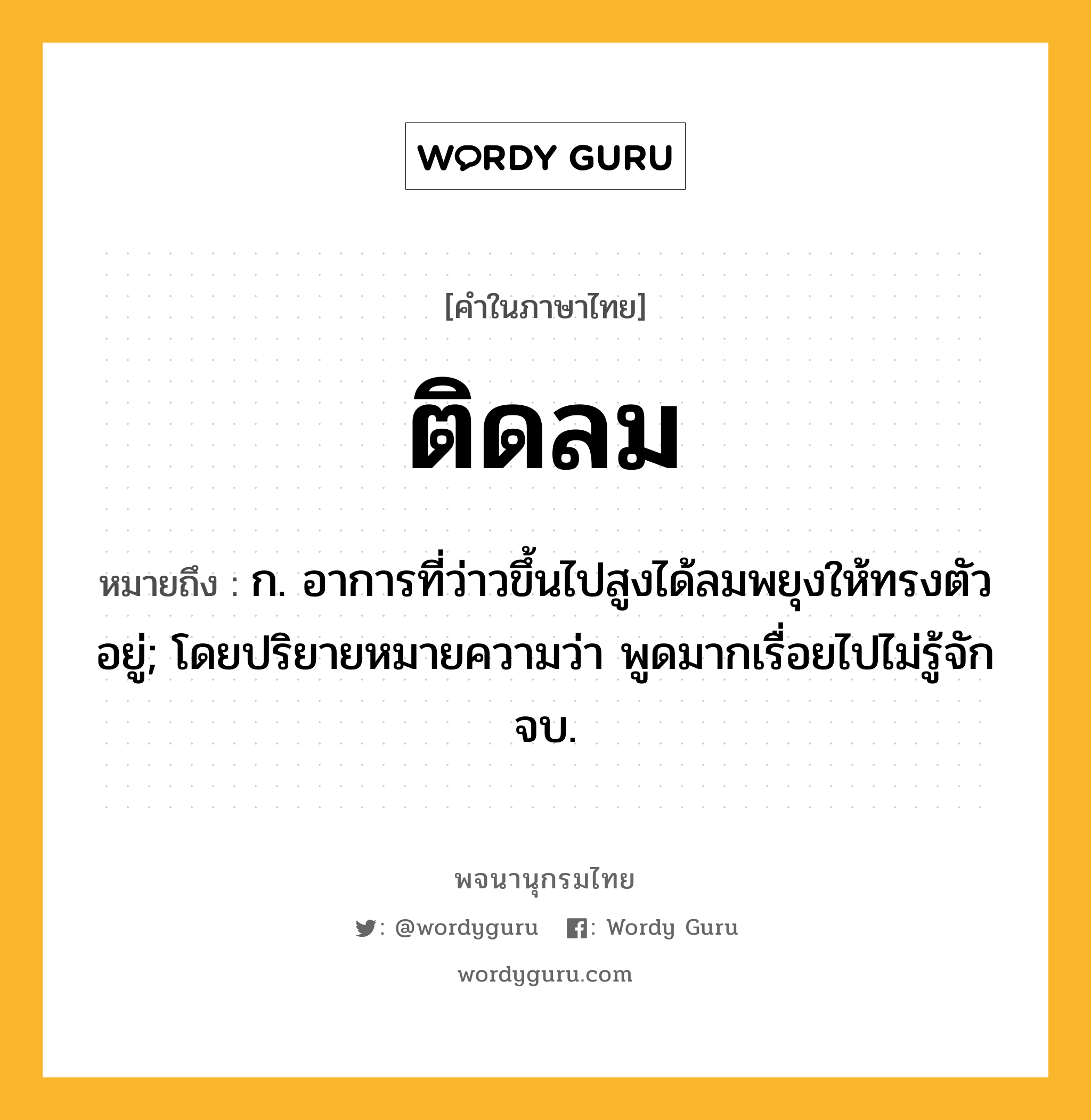 ติดลม ความหมาย หมายถึงอะไร?, คำในภาษาไทย ติดลม หมายถึง ก. อาการที่ว่าวขึ้นไปสูงได้ลมพยุงให้ทรงตัวอยู่; โดยปริยายหมายความว่า พูดมากเรื่อยไปไม่รู้จักจบ.