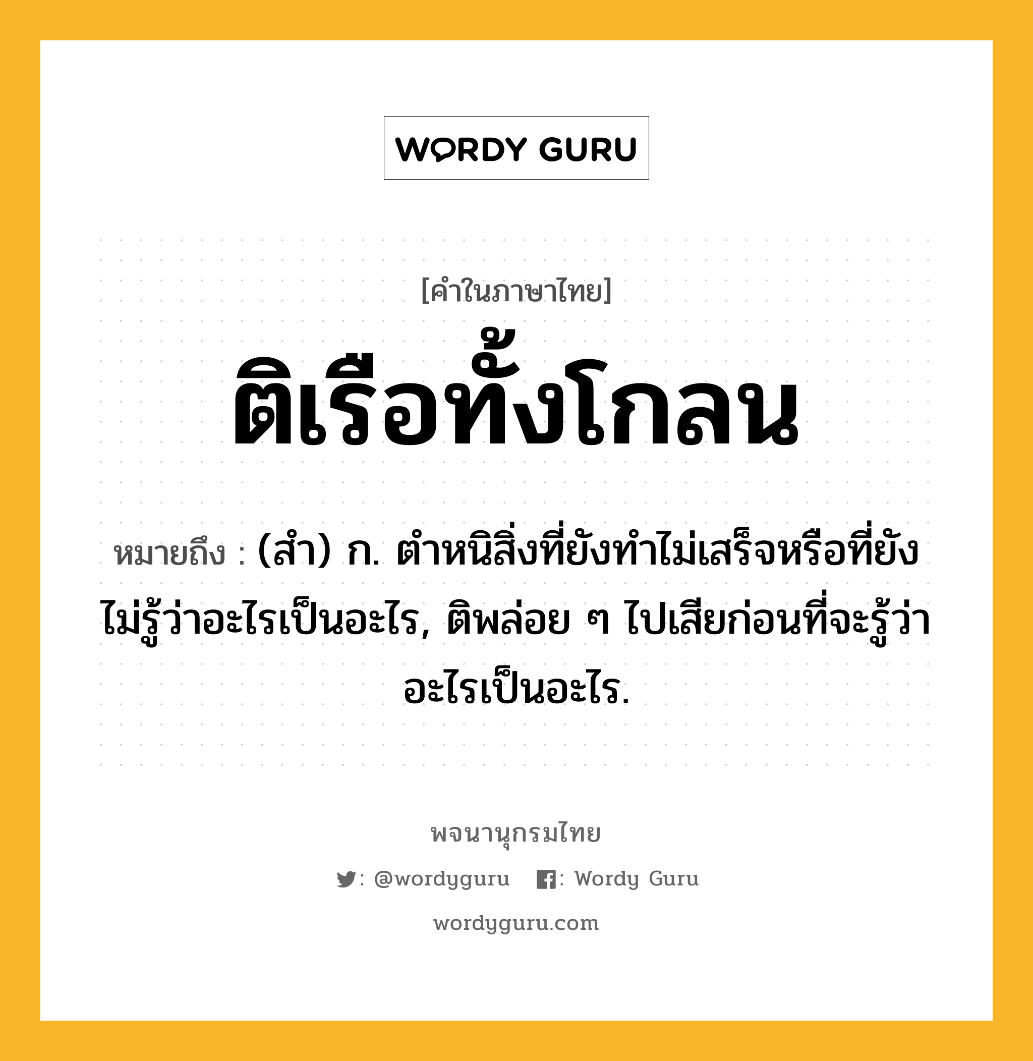 ติเรือทั้งโกลน ความหมาย หมายถึงอะไร?, คำในภาษาไทย ติเรือทั้งโกลน หมายถึง (สํา) ก. ตําหนิสิ่งที่ยังทําไม่เสร็จหรือที่ยังไม่รู้ว่าอะไรเป็นอะไร, ติพล่อย ๆ ไปเสียก่อนที่จะรู้ว่าอะไรเป็นอะไร.