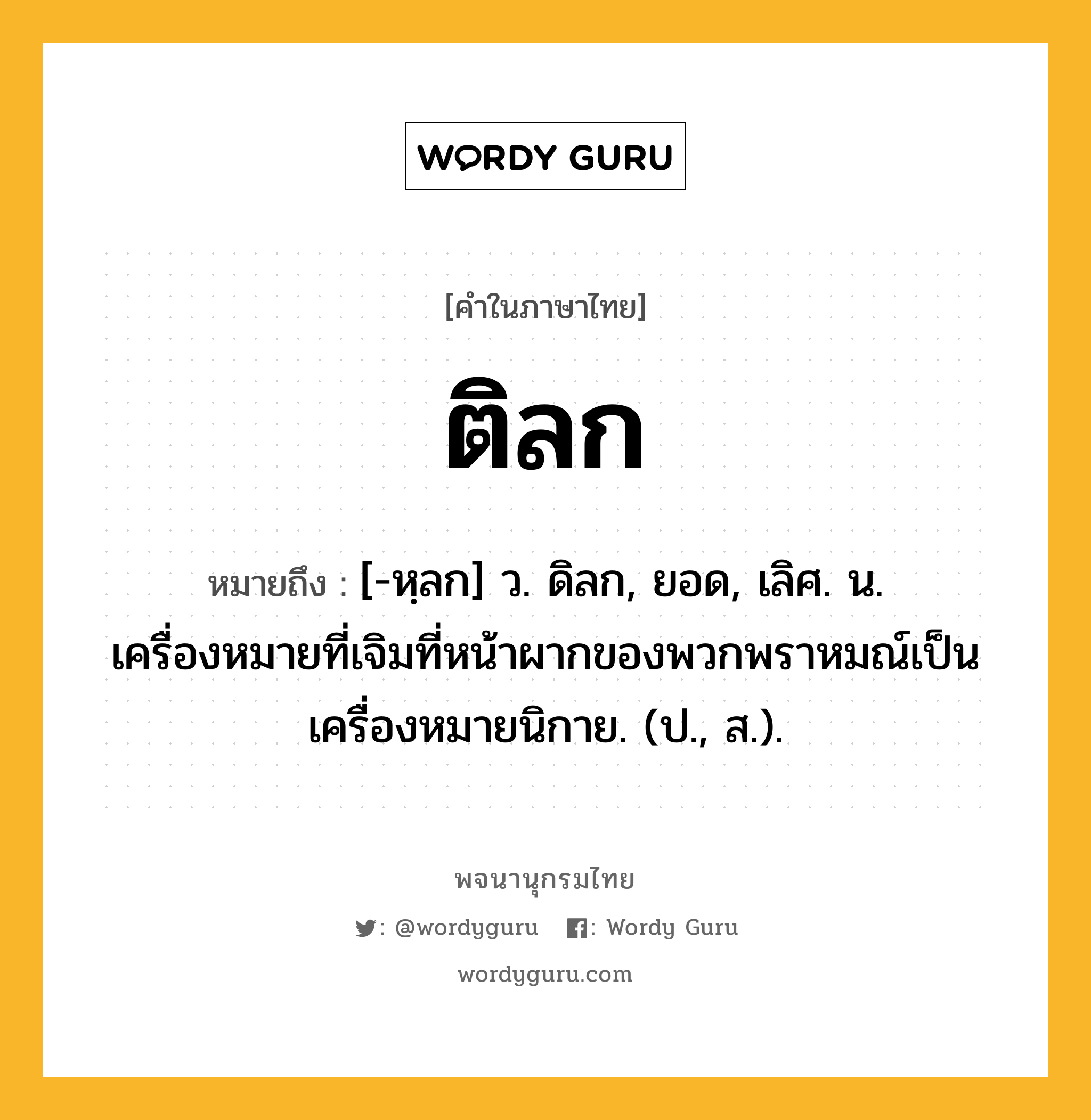 ติลก ความหมาย หมายถึงอะไร?, คำในภาษาไทย ติลก หมายถึง [-หฺลก] ว. ดิลก, ยอด, เลิศ. น. เครื่องหมายที่เจิมที่หน้าผากของพวกพราหมณ์เป็นเครื่องหมายนิกาย. (ป., ส.).