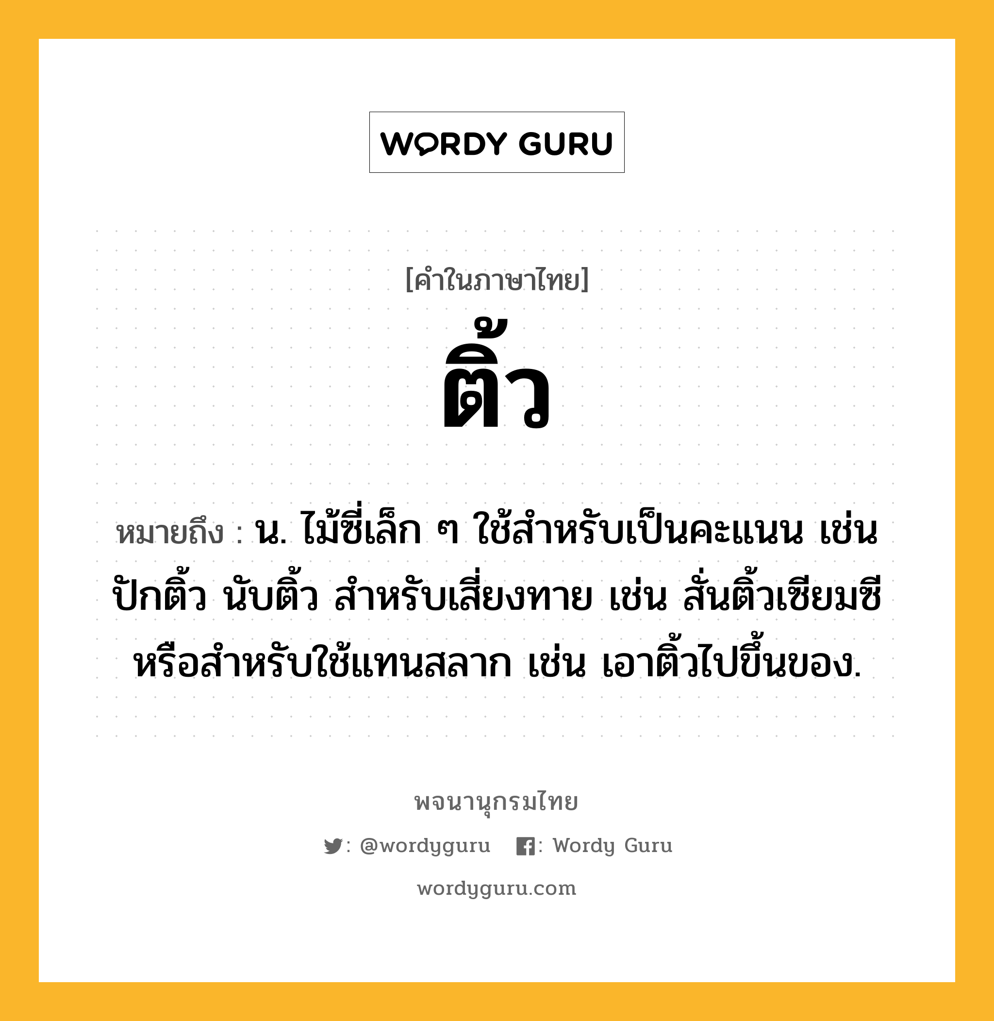 ติ้ว ความหมาย หมายถึงอะไร?, คำในภาษาไทย ติ้ว หมายถึง น. ไม้ซี่เล็ก ๆ ใช้สําหรับเป็นคะแนน เช่น ปักติ้ว นับติ้ว สําหรับเสี่ยงทาย เช่น สั่นติ้วเซียมซี หรือสําหรับใช้แทนสลาก เช่น เอาติ้วไปขึ้นของ.