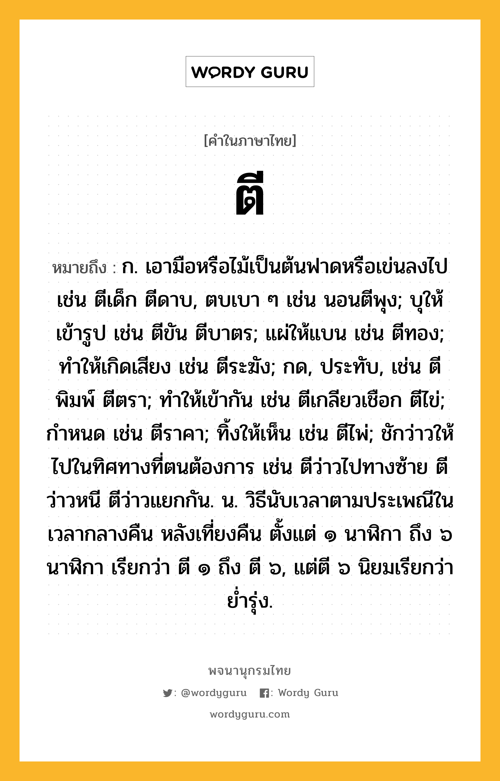 ตี ความหมาย หมายถึงอะไร?, คำในภาษาไทย ตี หมายถึง ก. เอามือหรือไม้เป็นต้นฟาดหรือเข่นลงไป เช่น ตีเด็ก ตีดาบ, ตบเบา ๆ เช่น นอนตีพุง; บุให้เข้ารูป เช่น ตีขัน ตีบาตร; แผ่ให้แบน เช่น ตีทอง; ทําให้เกิดเสียง เช่น ตีระฆัง; กด, ประทับ, เช่น ตีพิมพ์ ตีตรา; ทําให้เข้ากัน เช่น ตีเกลียวเชือก ตีไข่; กําหนด เช่น ตีราคา; ทิ้งให้เห็น เช่น ตีไพ่; ชักว่าวให้ไปในทิศทางที่ตนต้องการ เช่น ตีว่าวไปทางซ้าย ตีว่าวหนี ตีว่าวแยกกัน. น. วิธีนับเวลาตามประเพณีในเวลากลางคืน หลังเที่ยงคืน ตั้งแต่ ๑ นาฬิกา ถึง ๖ นาฬิกา เรียกว่า ตี ๑ ถึง ตี ๖, แต่ตี ๖ นิยมเรียกว่า ยํ่ารุ่ง.