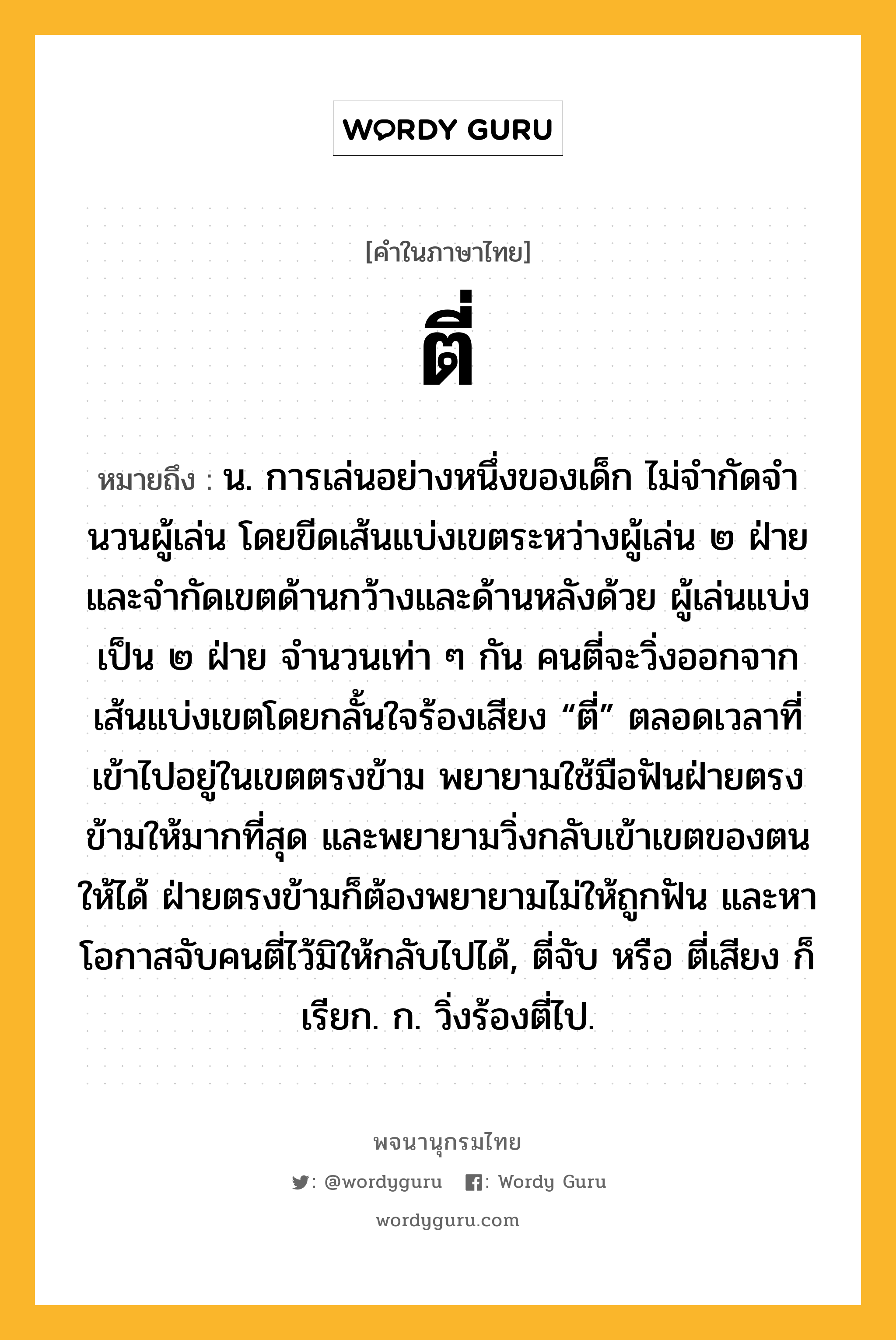 ตี่ ความหมาย หมายถึงอะไร?, คำในภาษาไทย ตี่ หมายถึง น. การเล่นอย่างหนึ่งของเด็ก ไม่จํากัดจํานวนผู้เล่น โดยขีดเส้นแบ่งเขตระหว่างผู้เล่น ๒ ฝ่าย และจํากัดเขตด้านกว้างและด้านหลังด้วย ผู้เล่นแบ่งเป็น ๒ ฝ่าย จํานวนเท่า ๆ กัน คนตี่จะวิ่งออกจากเส้นแบ่งเขตโดยกลั้นใจร้องเสียง “ตี่” ตลอดเวลาที่เข้าไปอยู่ในเขตตรงข้าม พยายามใช้มือฟันฝ่ายตรงข้ามให้มากที่สุด และพยายามวิ่งกลับเข้าเขตของตนให้ได้ ฝ่ายตรงข้ามก็ต้องพยายามไม่ให้ถูกฟัน และหาโอกาสจับคนตี่ไว้มิให้กลับไปได้, ตี่จับ หรือ ตี่เสียง ก็เรียก. ก. วิ่งร้องตี่ไป.