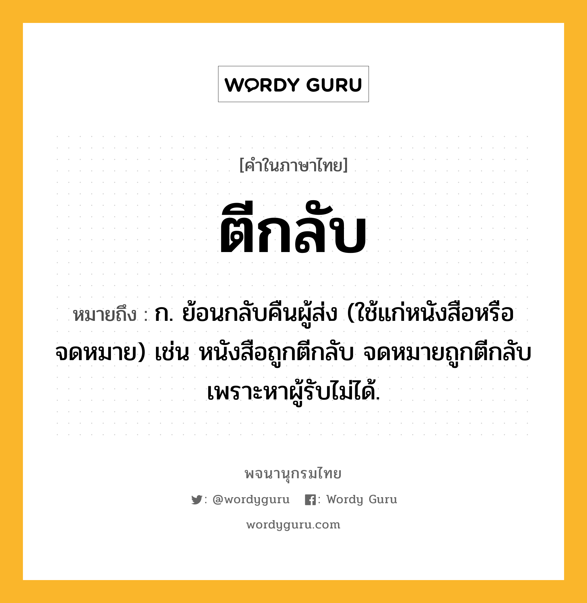 ตีกลับ ความหมาย หมายถึงอะไร?, คำในภาษาไทย ตีกลับ หมายถึง ก. ย้อนกลับคืนผู้ส่ง (ใช้แก่หนังสือหรือจดหมาย) เช่น หนังสือถูกตีกลับ จดหมายถูกตีกลับเพราะหาผู้รับไม่ได้.