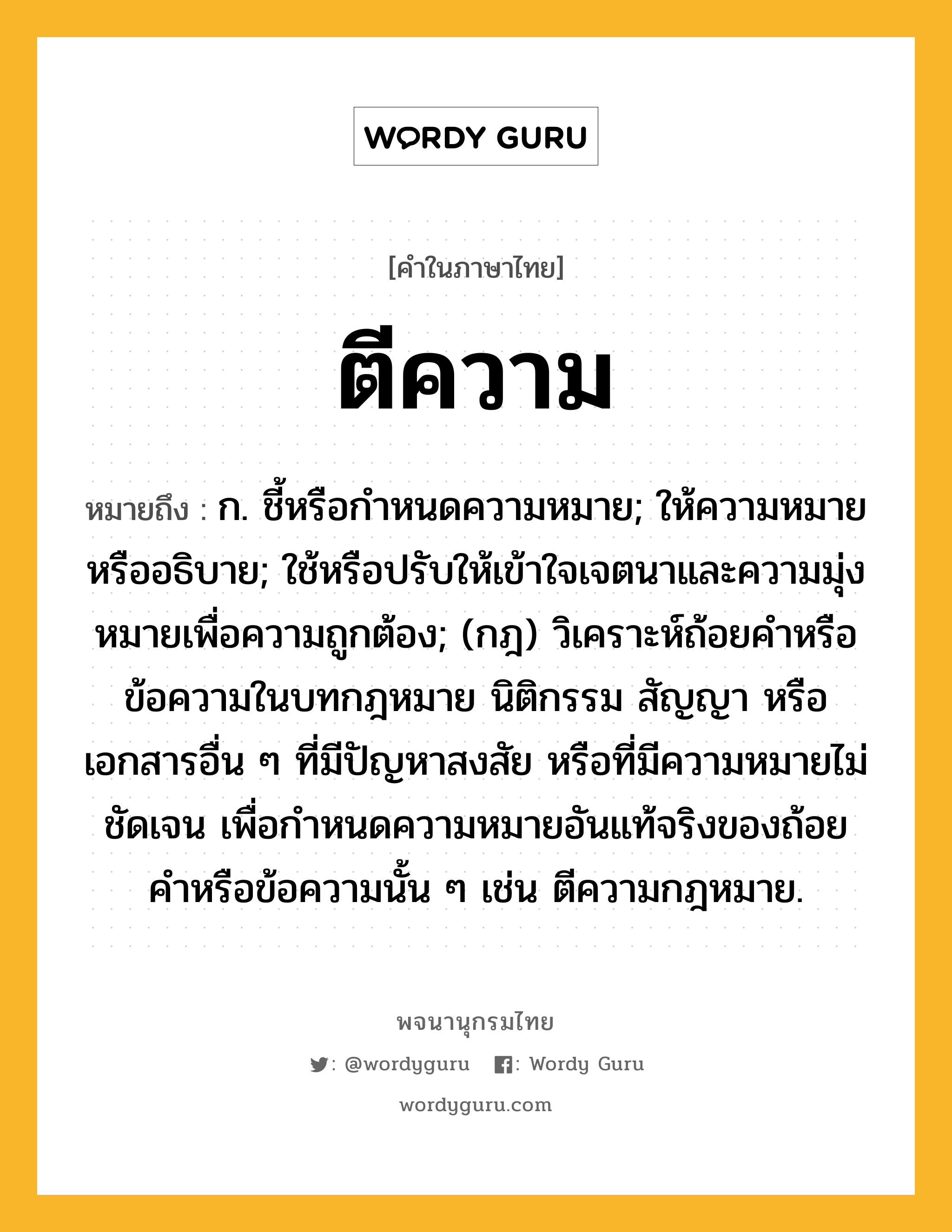 ตีความ ความหมาย หมายถึงอะไร?, คำในภาษาไทย ตีความ หมายถึง ก. ชี้หรือกําหนดความหมาย; ให้ความหมายหรืออธิบาย; ใช้หรือปรับให้เข้าใจเจตนาและความมุ่งหมายเพื่อความถูกต้อง; (กฎ) วิเคราะห์ถ้อยคําหรือข้อความในบทกฎหมาย นิติกรรม สัญญา หรือเอกสารอื่น ๆ ที่มีปัญหาสงสัย หรือที่มีความหมายไม่ชัดเจน เพื่อกําหนดความหมายอันแท้จริงของถ้อยคําหรือข้อความนั้น ๆ เช่น ตีความกฎหมาย.