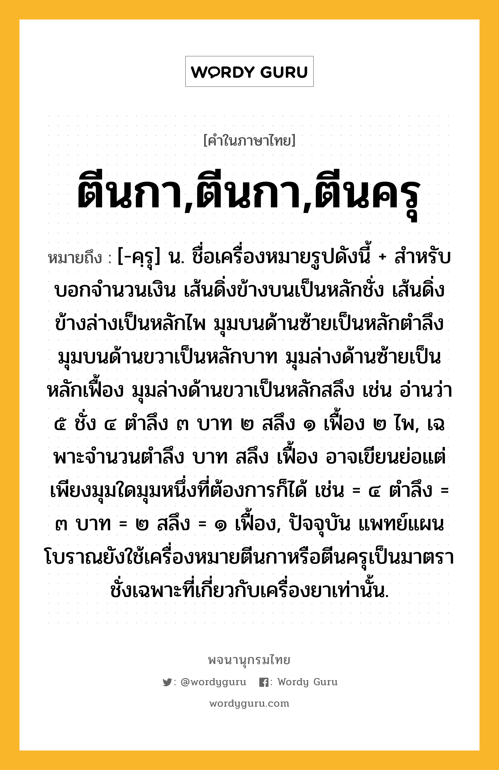 ตีนกา,ตีนกา,ตีนครุ ความหมาย หมายถึงอะไร?, คำในภาษาไทย ตีนกา,ตีนกา,ตีนครุ หมายถึง [-คฺรุ] น. ชื่อเครื่องหมายรูปดังนี้ + สําหรับบอกจํานวนเงิน เส้นดิ่งข้างบนเป็นหลักชั่ง เส้นดิ่งข้างล่างเป็นหลักไพ มุมบนด้านซ้ายเป็นหลักตําลึง มุมบนด้านขวาเป็นหลักบาท มุมล่างด้านซ้ายเป็นหลักเฟื้อง มุมล่างด้านขวาเป็นหลักสลึง เช่น อ่านว่า ๕ ชั่ง ๔ ตําลึง ๓ บาท ๒ สลึง ๑ เฟื้อง ๒ ไพ, เฉพาะจํานวนตําลึง บาท สลึง เฟื้อง อาจเขียนย่อแต่เพียงมุมใดมุมหนึ่งที่ต้องการก็ได้ เช่น = ๔ ตําลึง = ๓ บาท = ๒ สลึง = ๑ เฟื้อง, ปัจจุบัน แพทย์แผนโบราณยังใช้เครื่องหมายตีนกาหรือตีนครุเป็นมาตราชั่งเฉพาะที่เกี่ยวกับเครื่องยาเท่านั้น.