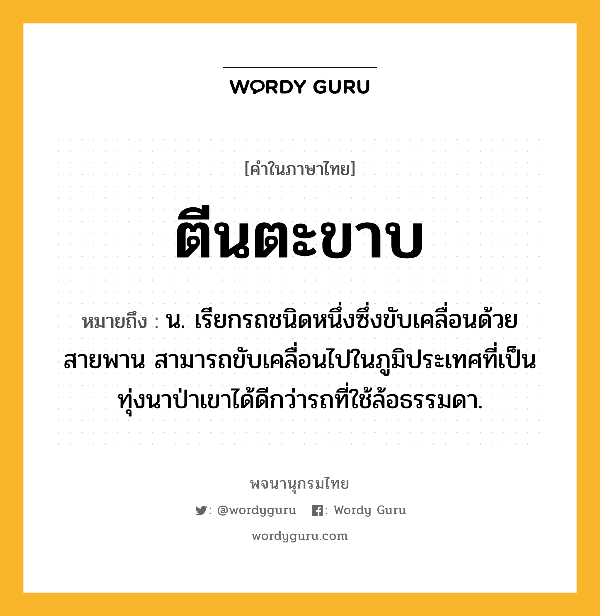 ตีนตะขาบ ความหมาย หมายถึงอะไร?, คำในภาษาไทย ตีนตะขาบ หมายถึง น. เรียกรถชนิดหนึ่งซึ่งขับเคลื่อนด้วยสายพาน สามารถขับเคลื่อนไปในภูมิประเทศที่เป็นทุ่งนาป่าเขาได้ดีกว่ารถที่ใช้ล้อธรรมดา.