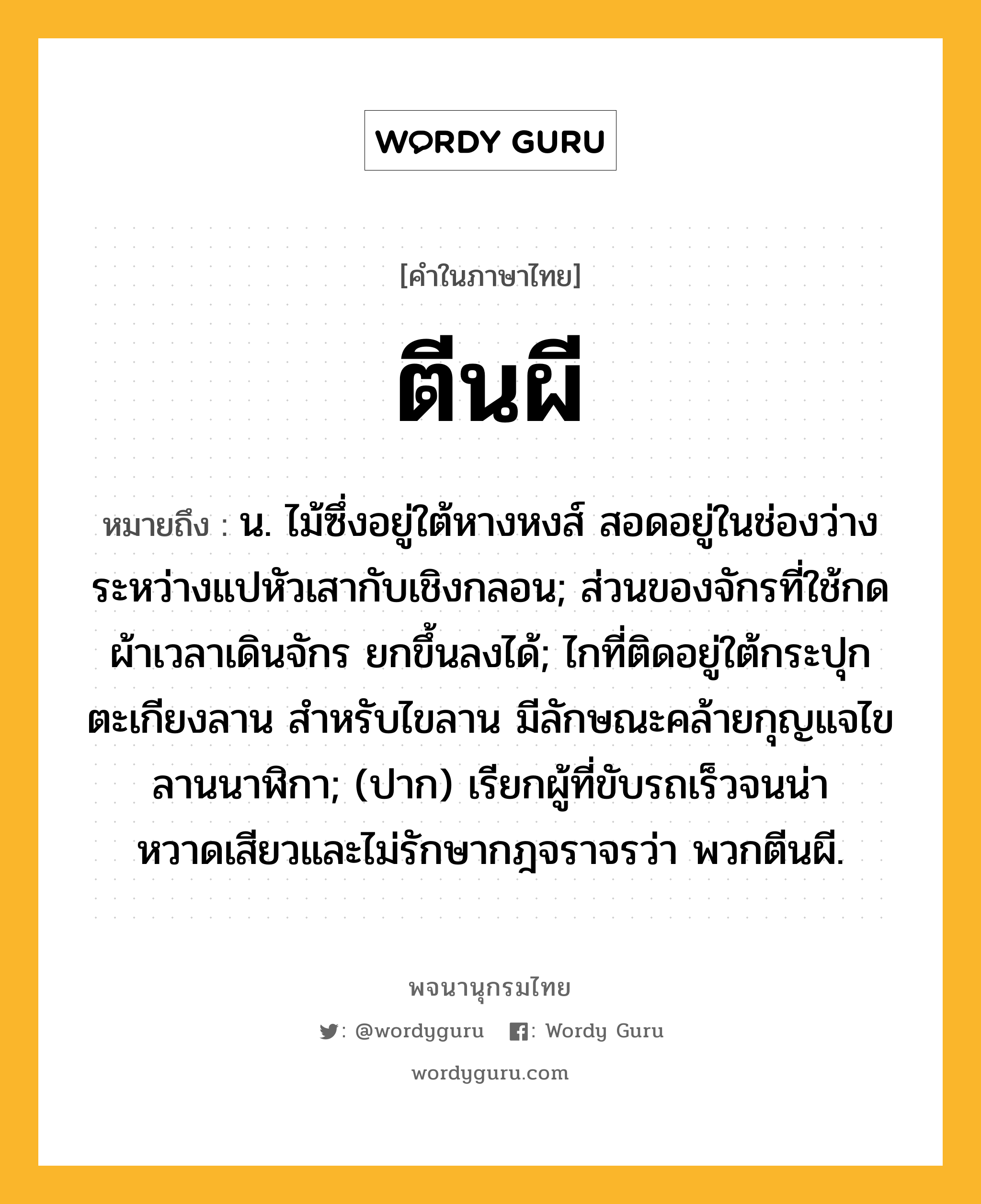 ตีนผี ความหมาย หมายถึงอะไร?, คำในภาษาไทย ตีนผี หมายถึง น. ไม้ซึ่งอยู่ใต้หางหงส์ สอดอยู่ในช่องว่างระหว่างแปหัวเสากับเชิงกลอน; ส่วนของจักรที่ใช้กดผ้าเวลาเดินจักร ยกขึ้นลงได้; ไกที่ติดอยู่ใต้กระปุกตะเกียงลาน สําหรับไขลาน มีลักษณะคล้ายกุญแจไขลานนาฬิกา; (ปาก) เรียกผู้ที่ขับรถเร็วจนน่าหวาดเสียวและไม่รักษากฎจราจรว่า พวกตีนผี.