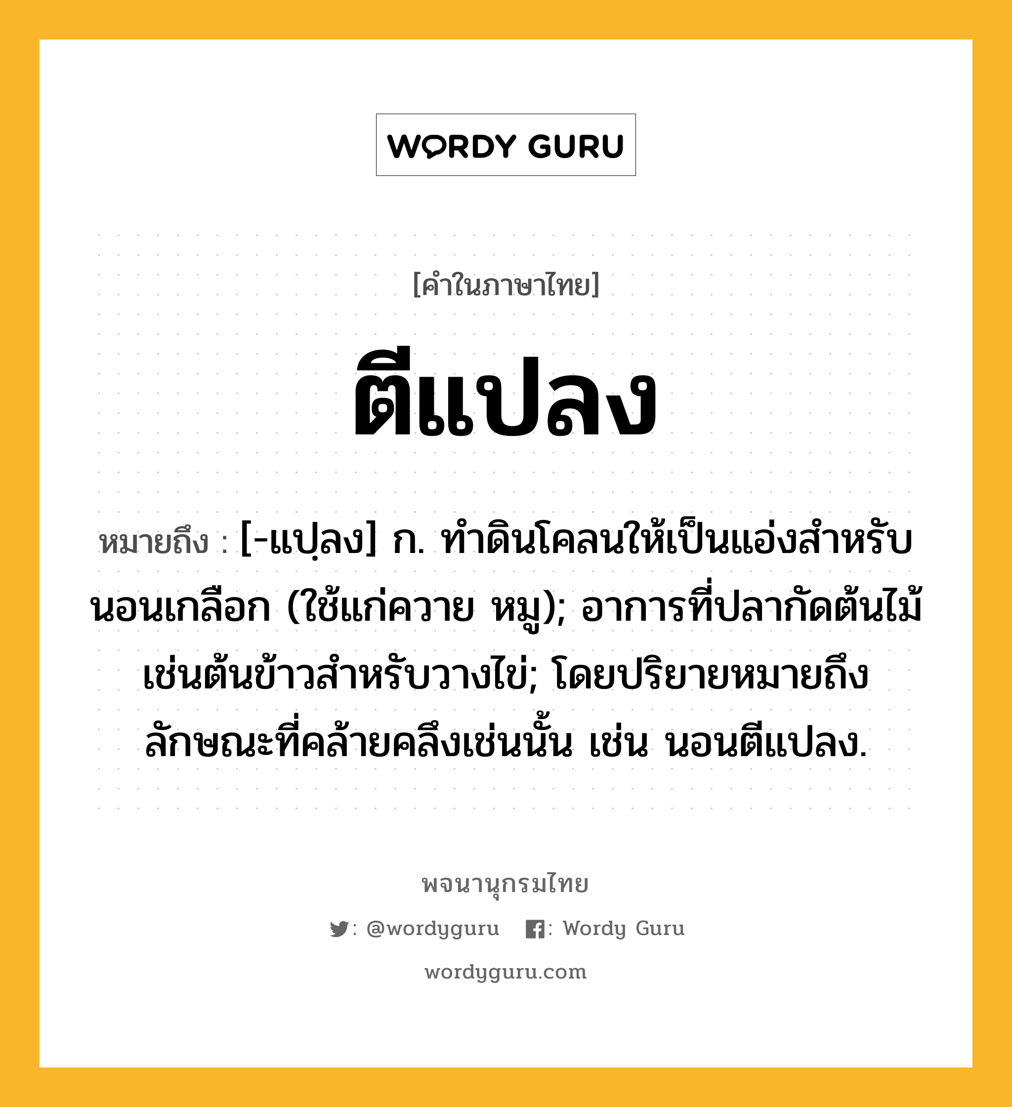 ตีแปลง ความหมาย หมายถึงอะไร?, คำในภาษาไทย ตีแปลง หมายถึง [-แปฺลง] ก. ทําดินโคลนให้เป็นแอ่งสําหรับนอนเกลือก (ใช้แก่ควาย หมู); อาการที่ปลากัดต้นไม้เช่นต้นข้าวสําหรับวางไข่; โดยปริยายหมายถึงลักษณะที่คล้ายคลึงเช่นนั้น เช่น นอนตีแปลง.