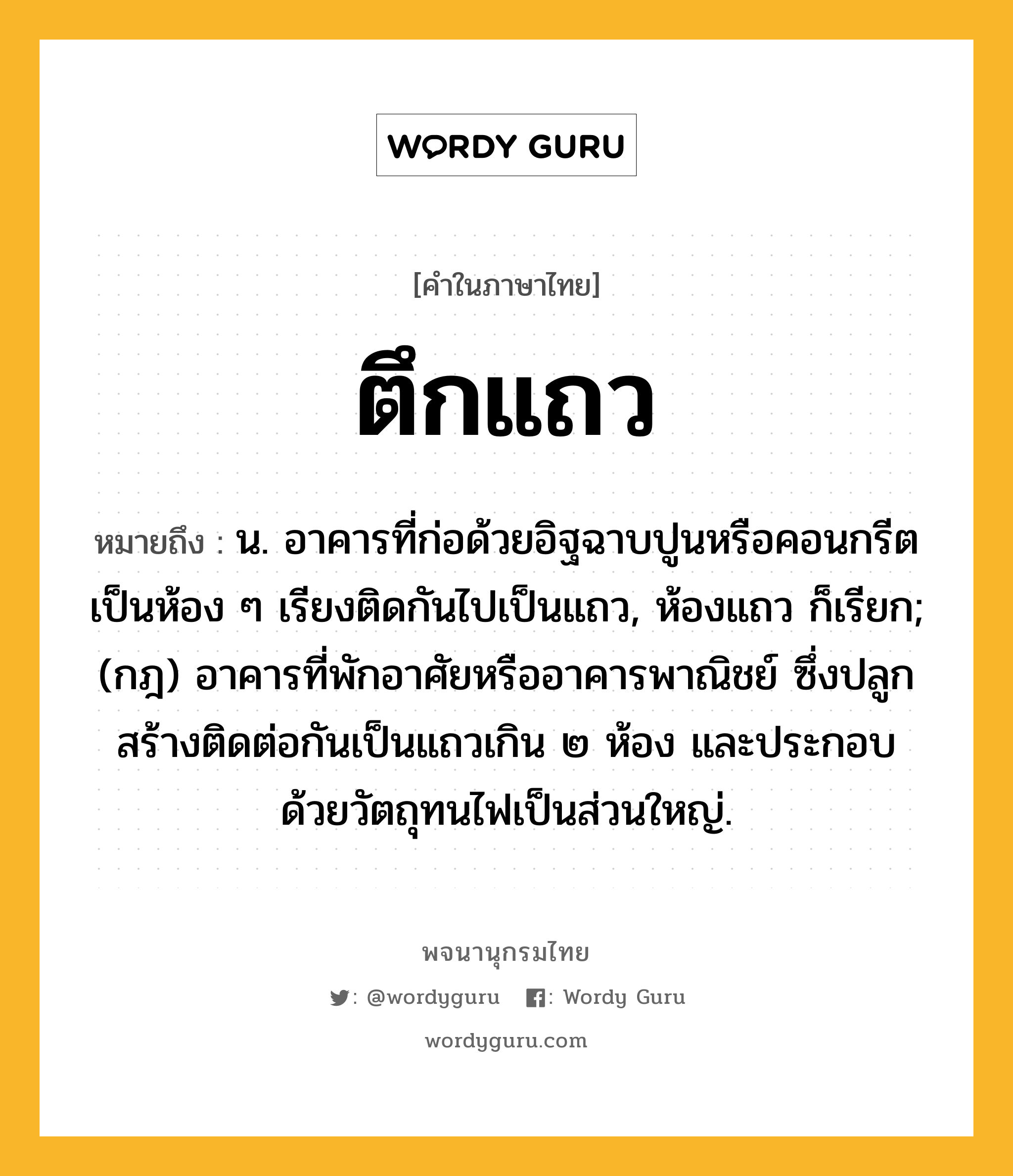 ตึกแถว ความหมาย หมายถึงอะไร?, คำในภาษาไทย ตึกแถว หมายถึง น. อาคารที่ก่อด้วยอิฐฉาบปูนหรือคอนกรีตเป็นห้อง ๆ เรียงติดกันไปเป็นแถว, ห้องแถว ก็เรียก; (กฎ) อาคารที่พักอาศัยหรืออาคารพาณิชย์ ซึ่งปลูกสร้างติดต่อกันเป็นแถวเกิน ๒ ห้อง และประกอบด้วยวัตถุทนไฟเป็นส่วนใหญ่.