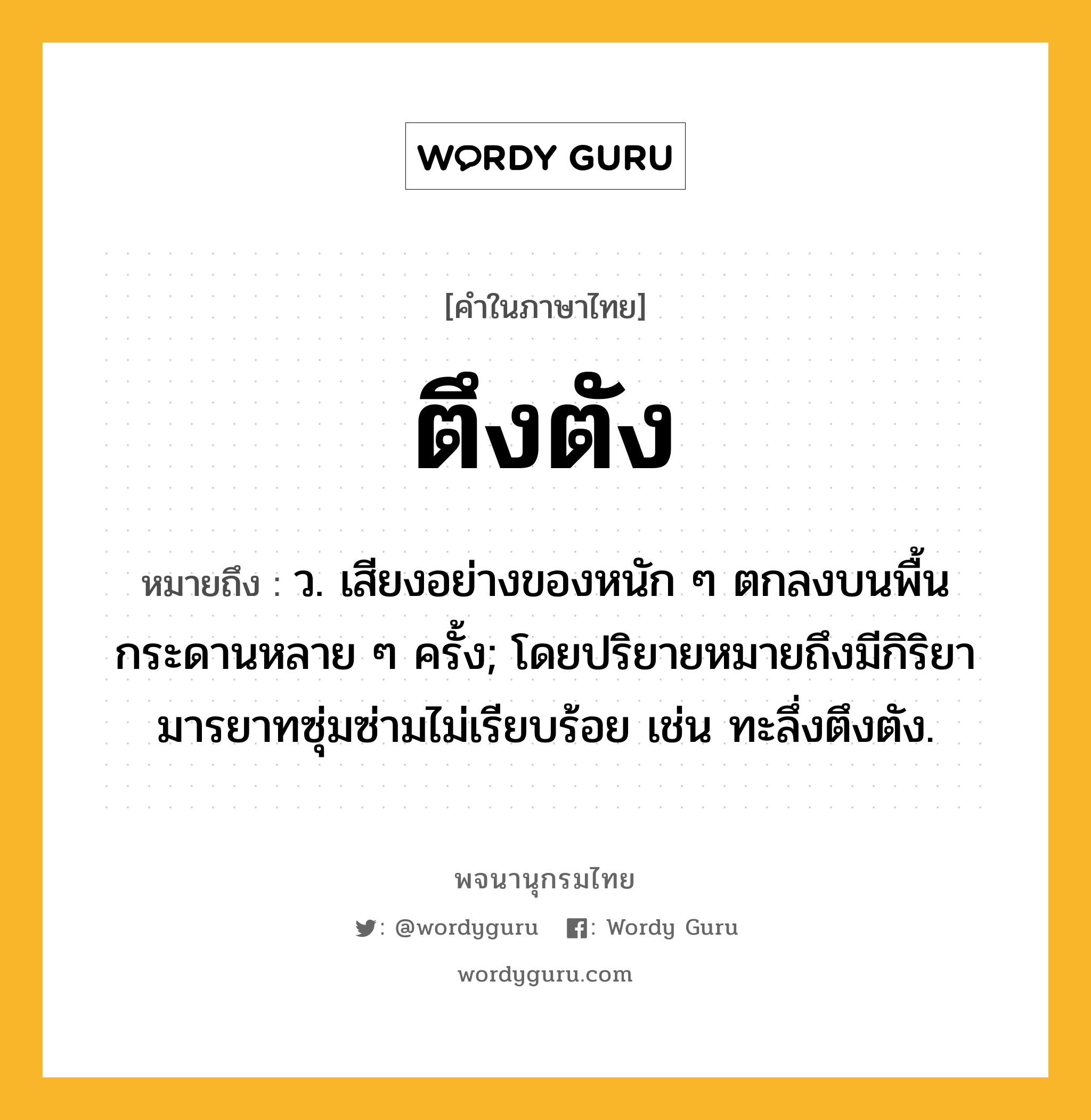 ตึงตัง ความหมาย หมายถึงอะไร?, คำในภาษาไทย ตึงตัง หมายถึง ว. เสียงอย่างของหนัก ๆ ตกลงบนพื้นกระดานหลาย ๆ ครั้ง; โดยปริยายหมายถึงมีกิริยามารยาทซุ่มซ่ามไม่เรียบร้อย เช่น ทะลึ่งตึงตัง.