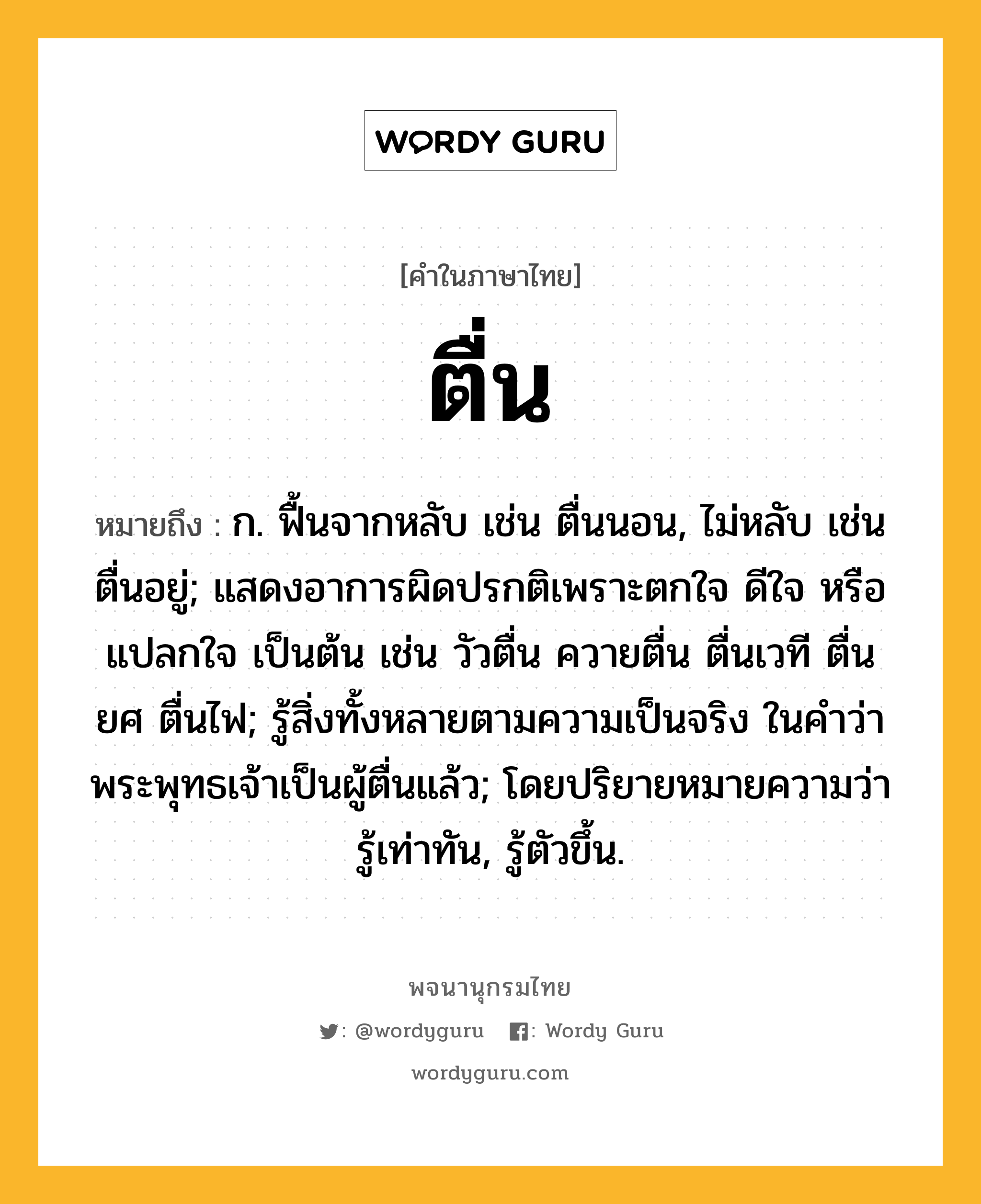 ตื่น ความหมาย หมายถึงอะไร?, คำในภาษาไทย ตื่น หมายถึง ก. ฟื้นจากหลับ เช่น ตื่นนอน, ไม่หลับ เช่น ตื่นอยู่; แสดงอาการผิดปรกติเพราะตกใจ ดีใจ หรือแปลกใจ เป็นต้น เช่น วัวตื่น ควายตื่น ตื่นเวที ตื่นยศ ตื่นไฟ; รู้สิ่งทั้งหลายตามความเป็นจริง ในคําว่า พระพุทธเจ้าเป็นผู้ตื่นแล้ว; โดยปริยายหมายความว่า รู้เท่าทัน, รู้ตัวขึ้น.