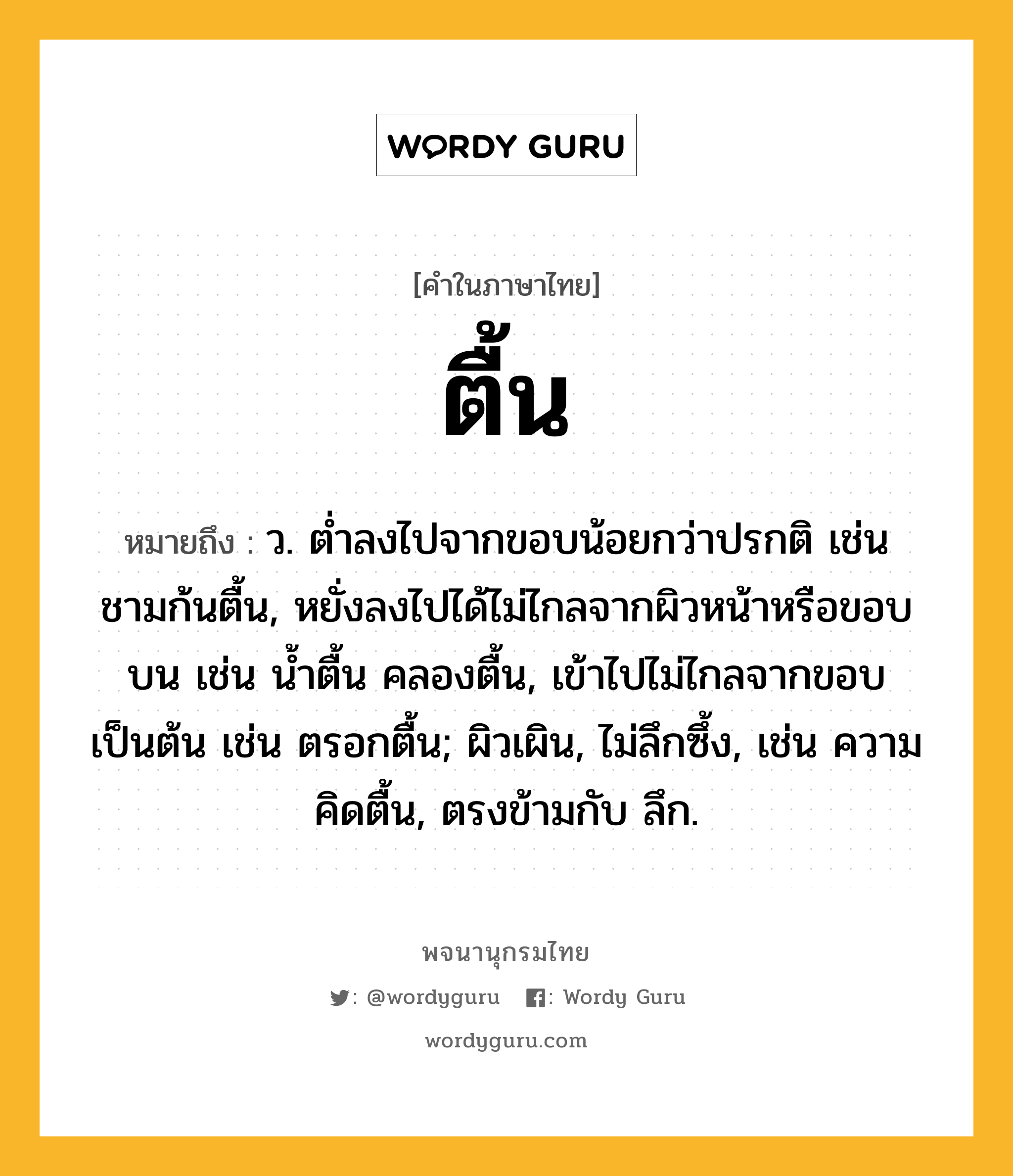 ตื้น ความหมาย หมายถึงอะไร?, คำในภาษาไทย ตื้น หมายถึง ว. ตํ่าลงไปจากขอบน้อยกว่าปรกติ เช่น ชามก้นตื้น, หยั่งลงไปได้ไม่ไกลจากผิวหน้าหรือขอบบน เช่น นํ้าตื้น คลองตื้น, เข้าไปไม่ไกลจากขอบเป็นต้น เช่น ตรอกตื้น; ผิวเผิน, ไม่ลึกซึ้ง, เช่น ความคิดตื้น, ตรงข้ามกับ ลึก.