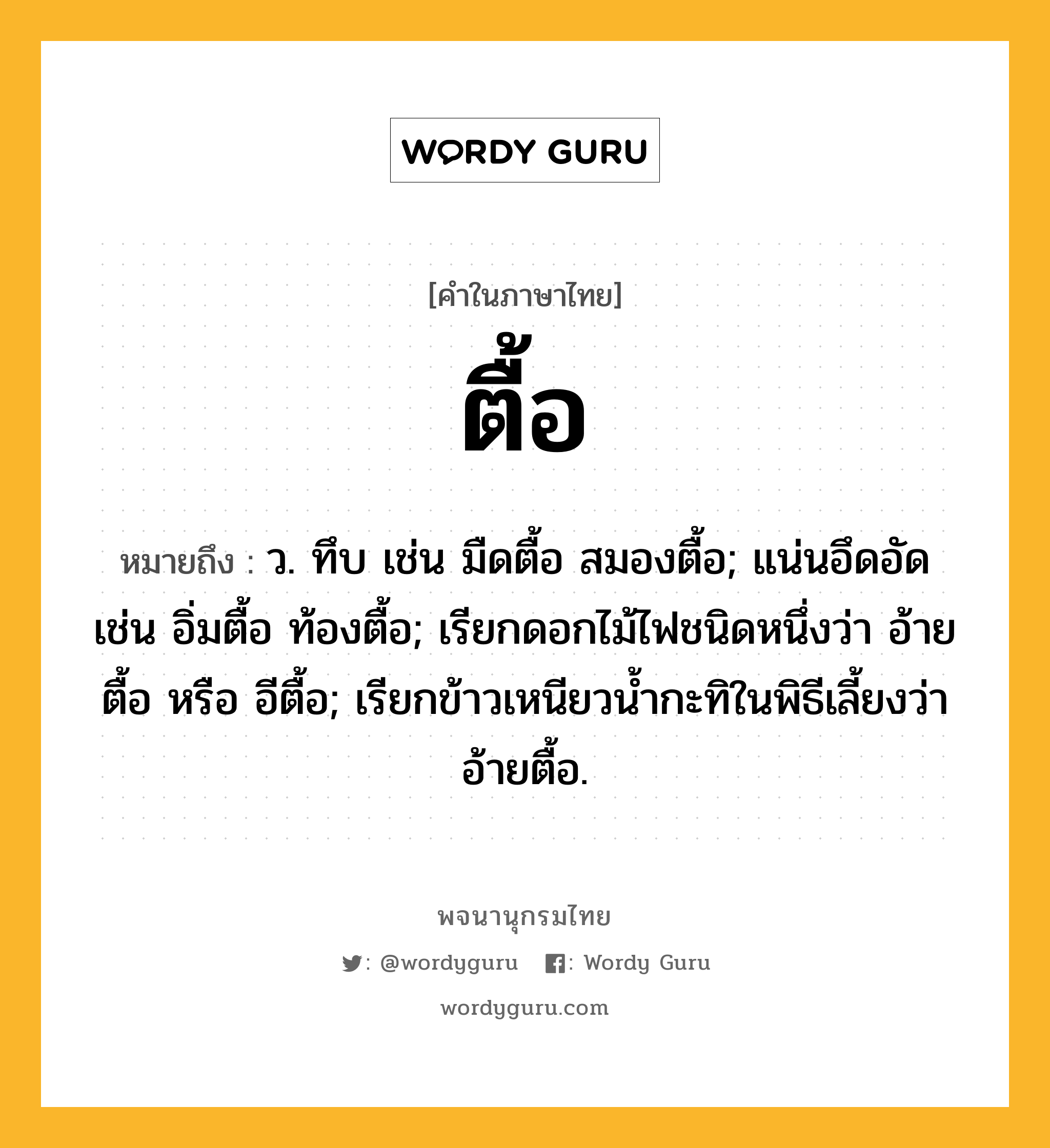 ตื้อ ความหมาย หมายถึงอะไร?, คำในภาษาไทย ตื้อ หมายถึง ว. ทึบ เช่น มืดตื้อ สมองตื้อ; แน่นอึดอัด เช่น อิ่มตื้อ ท้องตื้อ; เรียกดอกไม้ไฟชนิดหนึ่งว่า อ้ายตื้อ หรือ อีตื้อ; เรียกข้าวเหนียวนํ้ากะทิในพิธีเลี้ยงว่า อ้ายตื้อ.