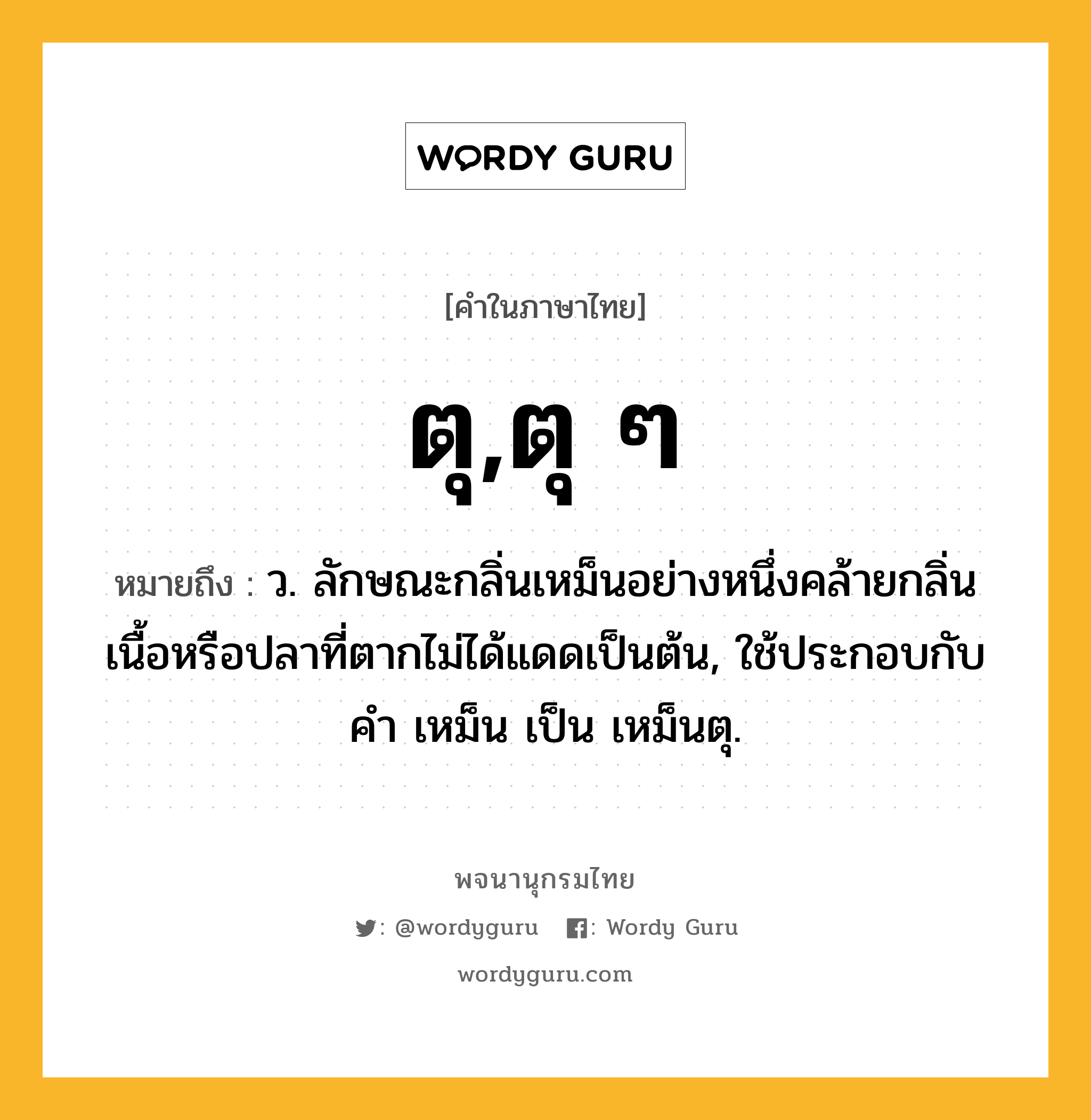 ตุ,ตุ ๆ ความหมาย หมายถึงอะไร?, คำในภาษาไทย ตุ,ตุ ๆ หมายถึง ว. ลักษณะกลิ่นเหม็นอย่างหนึ่งคล้ายกลิ่นเนื้อหรือปลาที่ตากไม่ได้แดดเป็นต้น, ใช้ประกอบกับคำ เหม็น เป็น เหม็นตุ.