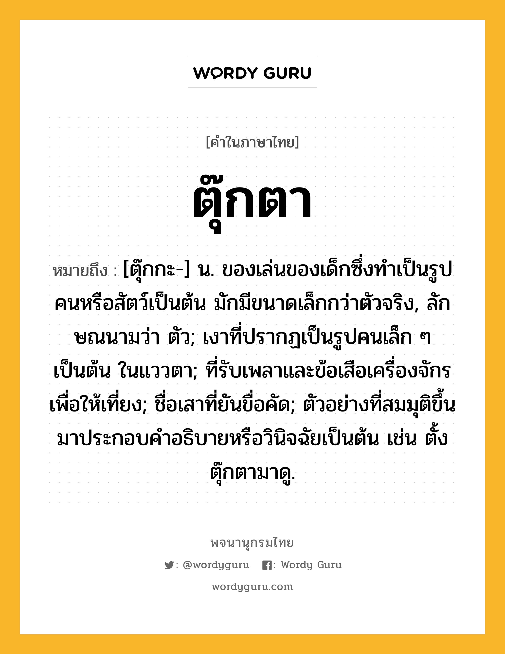 ตุ๊กตา ความหมาย หมายถึงอะไร?, คำในภาษาไทย ตุ๊กตา หมายถึง [ตุ๊กกะ-] น. ของเล่นของเด็กซึ่งทําเป็นรูปคนหรือสัตว์เป็นต้น มักมีขนาดเล็กกว่าตัวจริง, ลักษณนามว่า ตัว; เงาที่ปรากฏเป็นรูปคนเล็ก ๆ เป็นต้น ในแววตา; ที่รับเพลาและข้อเสือเครื่องจักรเพื่อให้เที่ยง; ชื่อเสาที่ยันขื่อคัด; ตัวอย่างที่สมมุติขึ้นมาประกอบคําอธิบายหรือวินิจฉัยเป็นต้น เช่น ตั้งตุ๊กตามาดู.