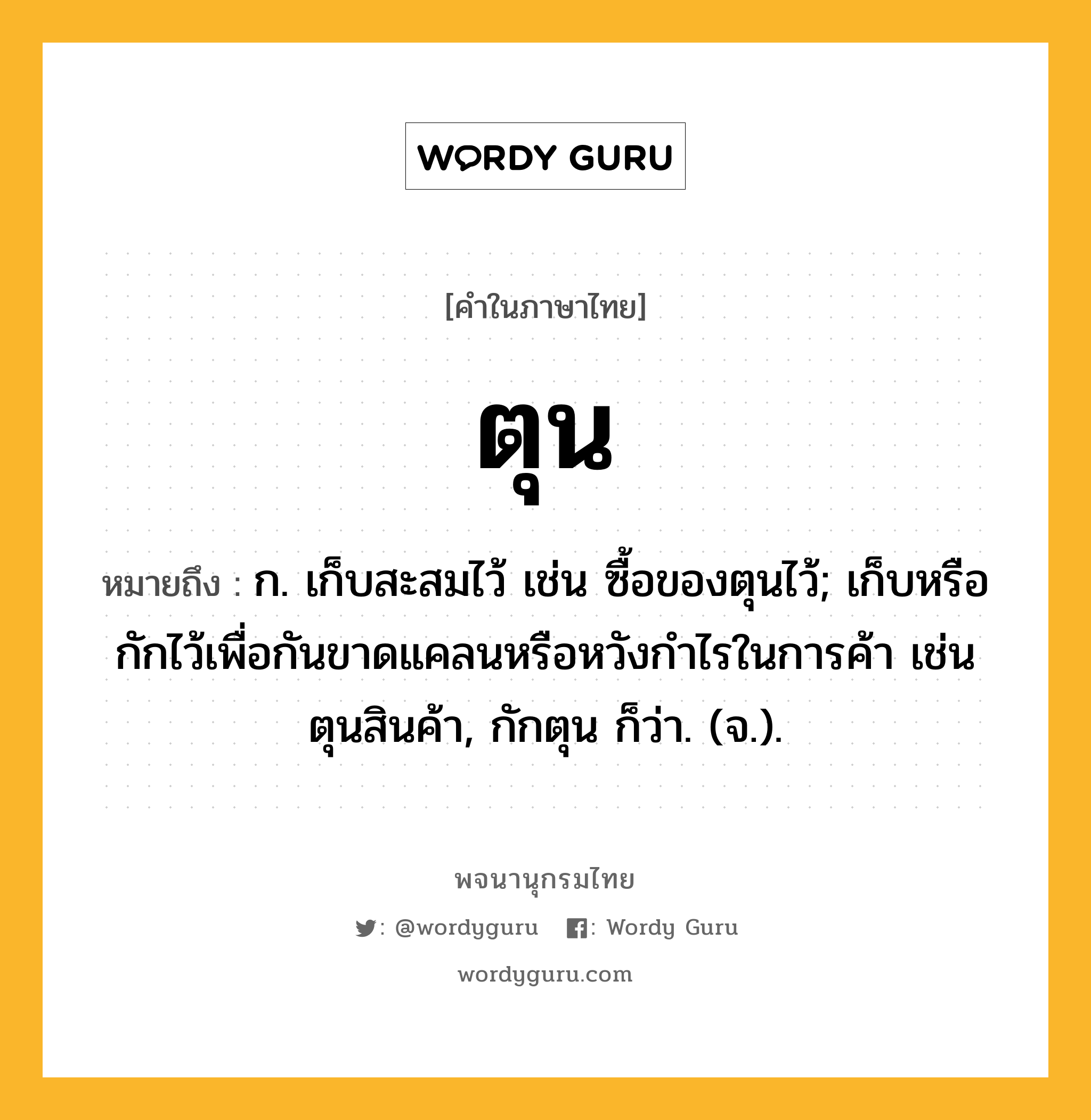 ตุน ความหมาย หมายถึงอะไร?, คำในภาษาไทย ตุน หมายถึง ก. เก็บสะสมไว้ เช่น ซื้อของตุนไว้; เก็บหรือกักไว้เพื่อกันขาดแคลนหรือหวังกําไรในการค้า เช่น ตุนสินค้า, กักตุน ก็ว่า. (จ.).