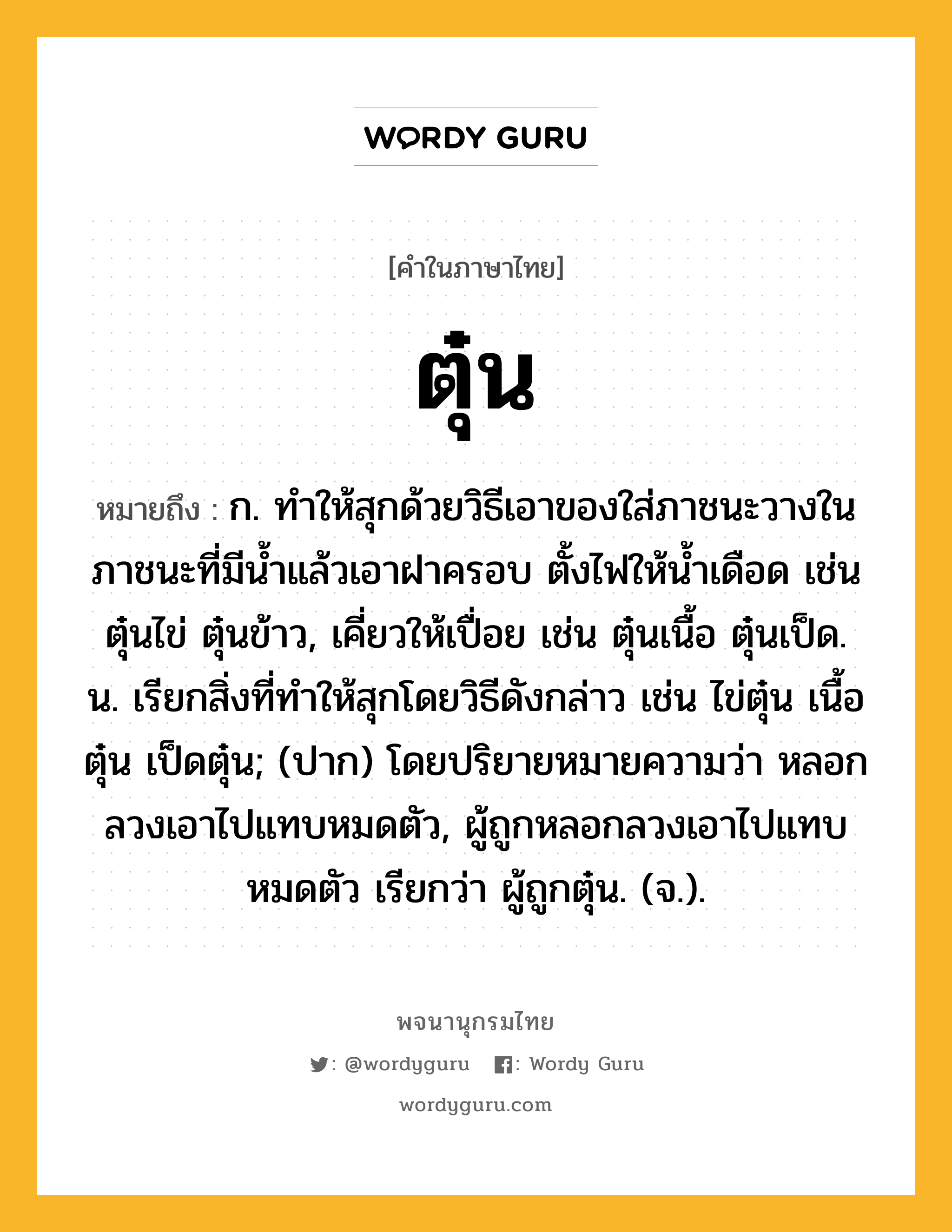 ตุ๋น ความหมาย หมายถึงอะไร?, คำในภาษาไทย ตุ๋น หมายถึง ก. ทําให้สุกด้วยวิธีเอาของใส่ภาชนะวางในภาชนะที่มีนํ้าแล้วเอาฝาครอบ ตั้งไฟให้นํ้าเดือด เช่น ตุ๋นไข่ ตุ๋นข้าว, เคี่ยวให้เปื่อย เช่น ตุ๋นเนื้อ ตุ๋นเป็ด. น. เรียกสิ่งที่ทําให้สุกโดยวิธีดังกล่าว เช่น ไข่ตุ๋น เนื้อตุ๋น เป็ดตุ๋น; (ปาก) โดยปริยายหมายความว่า หลอกลวงเอาไปแทบหมดตัว, ผู้ถูกหลอกลวงเอาไปแทบหมดตัว เรียกว่า ผู้ถูกตุ๋น. (จ.).