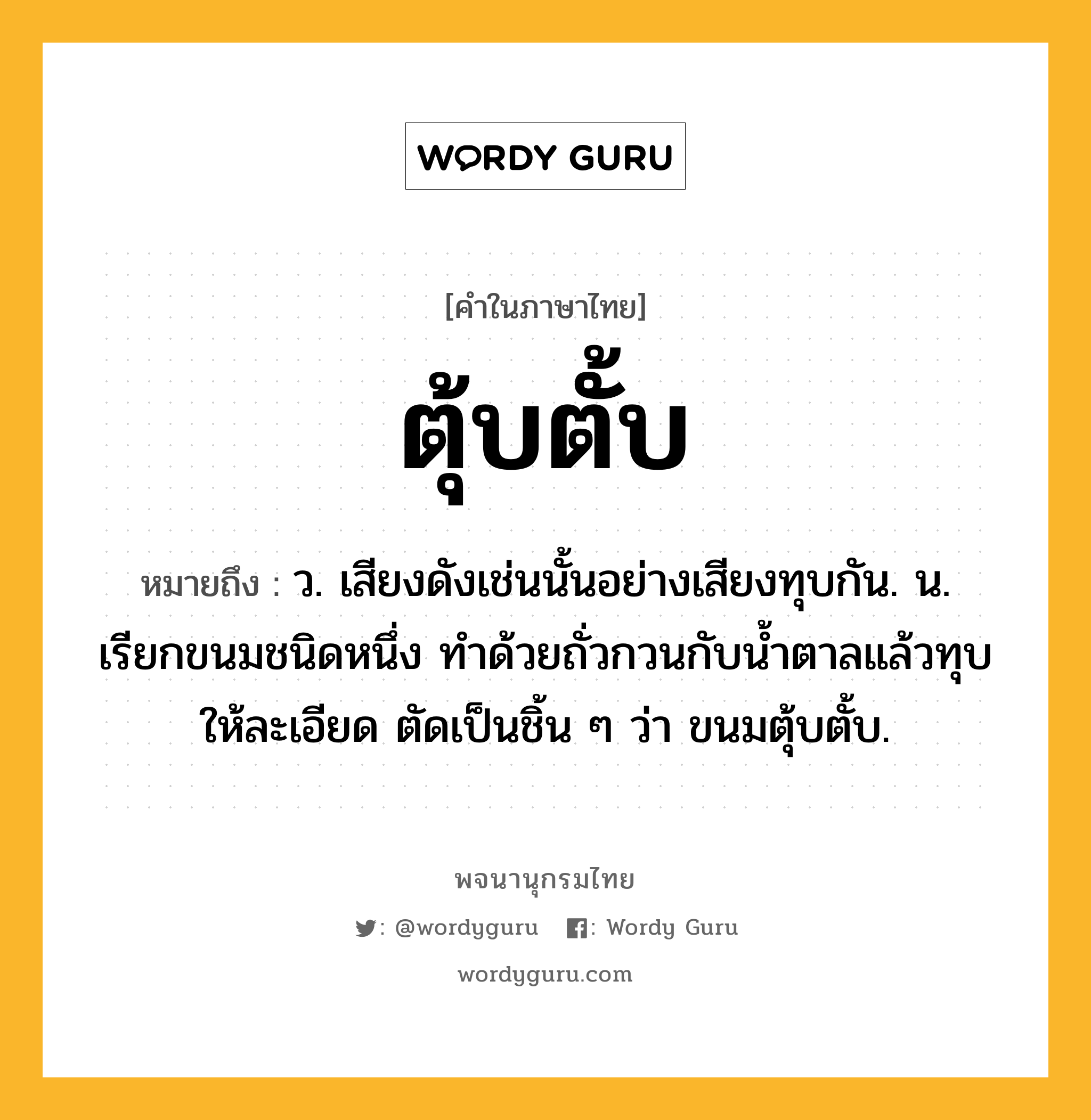 ตุ้บตั้บ ความหมาย หมายถึงอะไร?, คำในภาษาไทย ตุ้บตั้บ หมายถึง ว. เสียงดังเช่นนั้นอย่างเสียงทุบกัน. น. เรียกขนมชนิดหนึ่ง ทำด้วยถั่วกวนกับนํ้าตาลแล้วทุบให้ละเอียด ตัดเป็นชิ้น ๆ ว่า ขนมตุ้บตั้บ.