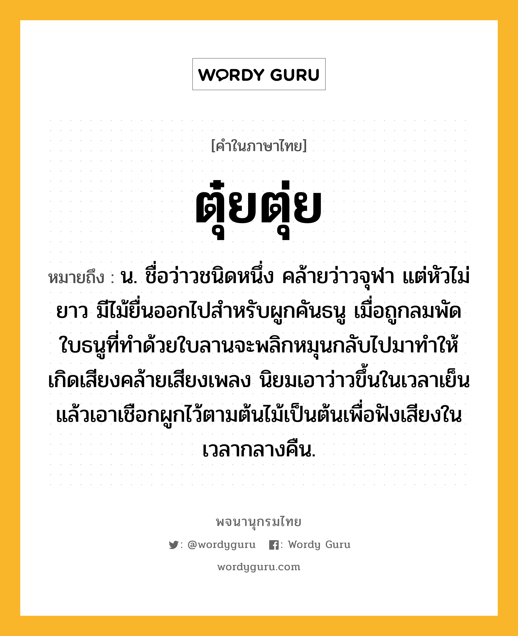 ตุ๋ยตุ่ย ความหมาย หมายถึงอะไร?, คำในภาษาไทย ตุ๋ยตุ่ย หมายถึง น. ชื่อว่าวชนิดหนึ่ง คล้ายว่าวจุฬา แต่หัวไม่ยาว มีไม้ยื่นออกไปสําหรับผูกคันธนู เมื่อถูกลมพัด ใบธนูที่ทําด้วยใบลานจะพลิกหมุนกลับไปมาทําให้เกิดเสียงคล้ายเสียงเพลง นิยมเอาว่าวขึ้นในเวลาเย็น แล้วเอาเชือกผูกไว้ตามต้นไม้เป็นต้นเพื่อฟังเสียงในเวลากลางคืน.